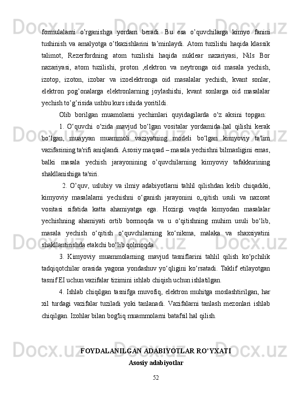 formulalarni   o’rganishga   yordam   beradi.   Bu   esa   o’quvchilarga   kimyo   fanini
tushinish   va   amalyotga   o’tkazishlarini   ta’minlaydi.   Atom   tuzilishi   haqida   klassik
talimot,   Rezerfordning   atom   tuzilishi   haqida   nuklear   nazariyasi,   Nils   Bor
nazariyasi,   atom   tuzilishi,   proton   ,elektron   va   neytronga   oid   masala   yechish,
izotop,   izoton,   izobar   va   izoelektronga   oid   masalalar   yechish,   kvant   sonlar,
elektron   pog’onalarga   elektronlarning   joylashishi,   kvant   sonlarga   oid   masalalar
yechish to’g’risida ushbu kurs ishida yoritildi.
Olib   borilgan   muamolarni   yechimlari   quyidagilarda   o‘z   aksini   topgan:  
1.   O‘quvchi   o‘zida   mavjud   bo‘lgan   vositalar   yordamida   hal   qilishi   kerak
bo‘lgan,   muayyan   muammoli   vaziyatning   modeli   bo‘lgan   kimyoviy   ta'lim
vazifasining ta'rifi aniqlandi. Asosiy maqsad – masala yechishni bilmasligini emas,
balki   masala   yechish   jarayonining   o’quvchilarning   kimyoviy   tafakkurining
shakllanishiga ta'siri.
  2.   O’quv,   uslubiy   va   ilmiy   adabiyotlarni   tahlil   qilishdan   kelib   chiqadiki,
kimyoviy   masalalarni   yechishni   o‘ganish   jarayonini   o„qitish   usuli   va   nazorat
vositasi   sifatida   katta   ahamiyatga   ega.   Hozirgi   vaqtda   kimyodan   masalalar
yechishning   ahamiyati   ortib   bormoqda   va   u   o‘qitishning   muhim   usuli   bo‘lib,
masala   yechish   o‘qitish   o‘quvchilarning   ko‘nikma,   malaka   va   shaxsiyatini
shakllantirishda etakchi bo‘lib qolmoqda.
3.   Kimyoviy   muammolarning   mavjud   tasniflarini   tahlil   qilish   ko‘pchilik
tadqiqotchilar   orasida   yagona   yondashuv   yo‘qligini   ko‘rsatadi.   Taklif   etilayotgan
tasnif EI uchun vazifalar tizimini ishlab chiqish uchun ishlatilgan. 
4.   Ishlab   chiqilgan   tasnifga   muvofiq,   elektron   muhitga   moslashtirilgan,   har
xil   turdagi   vazifalar   tuziladi   yoki   tanlanadi.   Vazifalarni   tanlash   mezonlari   ishlab
chiqilgan. Izohlar bilan bog'liq muammolarni batafsil hal qilish.
FOYDALANILGAN ADABIYOTLAR RO’YXATI
Аsоsiy аdаbiyotlаr
52