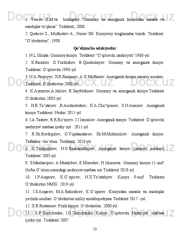 1.   Yoriev   O.M.va     boshqalar   “Umumiy   va   noorganik   kimyodan   masala   va
mashqlar to’plami” Toshkent, 2008. 
2. Qodirov Z., Muftaxtov A., Norov SH.   Kimyoviy tenglamalar tuzish. Toshkent:
“O’zbekiston”, 1998. 
Qo’shimchа аdаbiyotlаr
1. N.L.Glinka. Umumiy kimyo. Toshkent “O’qituvchi nashriyoti”1968-yil
2.   K.Rasulov.   O.Yuldoshev.   B.Qorabolayev.   Umumiy   va   anorganik   kimyo.
Toshkent. O’qituvchi 1996-yil
3. N.A.Parpiyev, X.R.Raximov, A.G.Muftaxov. Anorganik kimyo nazariy asoslari.
Toshkent. O’zbekiston 2000-yil.
4.   K.Axmerov,A.Jalilov,   R.Sayfutdinov.   Umumiy   va   anorganik   kimyo.Toshkent
O’zbekiston 2003-yil
5.   H.R.To’xtayev   ,R.Aristanbekov,   K.A.Cho’lponov,   S.N.Aminov.   Anorganik
kimyo Toshkent. Noshir 2011-yil
6. I.A.Tashev, R.R.Ro’ziyev, I.I.Ismoilov. Anorganik kimyo. Toshkent. O’qituvchi
nashriyot matbaa ijodiy uyi . 2011-yil
7.   R.Sh.Berdiqulov,   O.Yujskandarov,   Sh.M.Mirkomilov.   Anorganik   kimyo.
Tafakkur –bo’stoni. Toshkent. 2018-yil. 
8.   U.Toshpulatov,   N.G.Raxmatullayev.   Anorganik   kimyo   (nazariy   asoslari)
Toshkent 2005-yil .
9. S.Masharipov, A.Mutalibov,  E.Murodov,  H.Islomova    Umumiy kimyo.11-sinf.
Gofur G’ulom nomidagi nashriyot-matbaa uyi Toshkent 2018-yil.
10.   I.P.Asqarov,   K.G’opirov,   N.X.To’xtabyev.   Kimyo   9-sinf.   Toshkent
O’zbekiston NMIU. 2019-yil.
11.   I.S.Asqarov,   M.A.Bahodirov,   K.G’opirov.   Kimyodan   masala   va   mashqlar
yechish usullari. O’zbekiston milliy ensiklopediyasi Toshkent 2017 –yil.
12. X.R.Rustamov. Fizik kimyo. O’zbekiston .2000-yil.
13.     G.P.Xomchenko,   I.G.Xomchenko.   Kimyo.   O’qutuvchi   Nashriyot   –matbaa
ijodiy uyi. Toshkent 2007.
53 