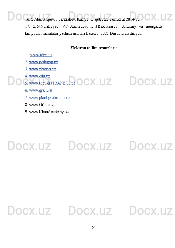 16. S.Masharipov, I.Tirkashev. Kimyo. O’qutivchi.Toshkent 2014-yil.
17.   Z.N.Nurilloyev,   V.N.Axmedov,   H.S.Beknazarov   .Umumiy   va   noorganik
kimyodan masalalar yechish usullari Buxoro. 2021 Durdona nashriyoti.
Elektron ta’lim resurslari:
 1.  www.tdpu.uz  
2.  www.pedagog.uz  
3.  www.ziyonet.uz  
4.  www.edu.uz  
5.  www.tdpu-INTRANET.Ped . 
6.  www.grain.ru  
7. www.plant protestion.som
8. www.Orbita.uz
9. www.KhanAcademy.uz
54 