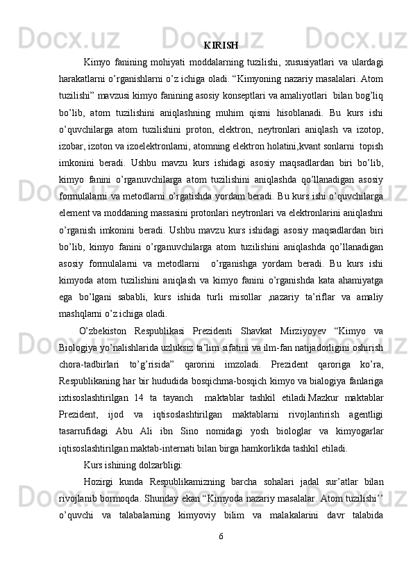 KIRISH
Kimyo   fanining   mohiyati   moddalarning   tuzilishi,   xususiyatlari   va   ulardagi
harakatlarni o’rganishlarni o’z ichiga oladi. “Kimyoning nazariy masalalari. Atom
tuzilishi” mavzusi kimyo fanining asosiy konseptlari va amaliyotlari  bilan bog’liq
bo’lib,   atom   tuzilishini   aniqlashning   muhim   qismi   hisoblanadi.   Bu   kurs   ishi
o’quvchilarga   atom   tuzilishini   proton,   elektron,   neytronlari   aniqlash   va   izotop,
izobar, izoton va izoelektronlarni, atomning elektron holatini,kvant sonlarni  topish
imkonini   beradi.   Ushbu   mavzu   kurs   ishidagi   asosiy   maqsadlardan   biri   bo’lib,
kimyo   fanini   o’rganuvchilarga   atom   tuzilishini   aniqlashda   qo’llanadigan   asosiy
formulalarni va metodlarni o’rgatishda yordam beradi. Bu kurs ishi o’quvchilarga
element va moddaning massasini protonlari neytronlari va elektronlarini aniqlashni
o’rganish   imkonini   beradi.   Ushbu   mavzu   kurs   ishidagi   asosiy   maqsadlardan   biri
bo’lib,   kimyo   fanini   o’rganuvchilarga   atom   tuzilishini   aniqlashda   qo’llanadigan
asosiy   formulalarni   va   metodlarni     o’rganishga   yordam   beradi.   Bu   kurs   ishi
kimyoda   atom   tuzilishini   aniqlash   va   kimyo   fanini   o’rganishda   kata   ahamiyatga
ega   bo’lgani   sababli,   kurs   ishida   turli   misollar   ,nazariy   ta’riflar   va   amaliy
mashqlarni o’z ichiga oladi.
O’zbekiston   Respublikasi   Prezidenti   Shavkat   Mirziyoyev   “Kimyo   va
Biologiya yo’nalishlarida uzluksiz ta’lim sifatini va ilm-fan natijadorligini oshirish
chora-tadbirlari   to’g’risida”   qarorini   imzoladi.   Prezident   qaroriga   ko’ra,
Respublikaning har bir hududida bosqichma-bosqich kimyo va bialogiya fanlariga
ixtisoslashtirilgan   14   ta   tayanch     maktablar   tashkil   etiladi.Mazkur   maktablar
Prezident,   ijod   va   iqtisoslashtirilgan   maktablarni   rivojlantirish   agentligi
tasarrufidagi   Abu   Ali   ibn   Sino   nomidagi   yosh   biologlar   va   kimyogarlar
iqtisoslashtirilgan maktab-internati bilan birga hamkorlikda tashkil etiladi.
Kurs ishining dolzarbligi:
Hozirgi   kunda   Respublikamizning   barcha   sohalari   jadal   sur’atlar   bilan
rivojlanib bormoqda. Shunday ekan “Kimyoda nazariy masalalar. Atom tuzilishi’’
o’quvchi   va   talabalarning   kimyoviy   bilim   va   malakalarini   davr   talabida
6 