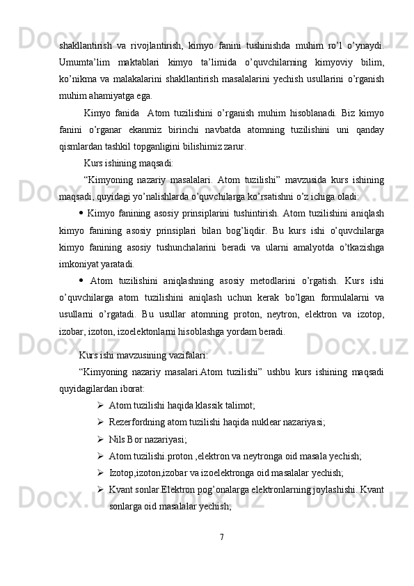 shakllantirish   va   rivojlantirish,   kimyo   fanini   tushinishda   muhim   ro’l   o’ynaydi.
Umumta’lim   maktablari   kimyo   ta’limida   o’quvchilarning   kimyoviy   bilim,
ko’nikma   va   malakalarini   shakllantirish   masalalarini   yechish   usullarini   o’rganish
muhim ahamiyatga ega.
Kimyo   fanida     Atom   tuzilishini   o’rganish   muhim   hisoblanadi.   Biz   kimyo
fanini   o’rganar   ekanmiz   birinchi   navbatda   atomning   tuzilishini   uni   qanday
qismlardan tashkil topganligini bilishimiz zarur.
Kurs ishining maqsadi:
    “Kimyoning   nazariy   masalalari.   Atom   tuzilishi”   mavzusida   kurs   ishining
maqsadi, quyidagi yo’nalishlarda o’quvchilarga ko’rsatishni o’z ichiga oladi:
   Kimyo   fanining   asosiy   prinsiplarini   tushintirish.   Atom   tuzilishini   aniqlash
kimyo   fanining   asosiy   prinsiplari   bilan   bog’liqdir.   Bu   kurs   ishi   o’quvchilarga
kimyo   fanining   asosiy   tushunchalarini   beradi   va   ularni   amalyotda   o’tkazishga
imkoniyat yaratadi. 
   Atom   tuzilishini   aniqlashning   asosiy   metodlarini   o’rgatish.   Kurs   ishi
o’quvchilarga   atom   tuzilishini   aniqlash   uchun   kerak   bo’lgan   formulalarni   va
usullarni   o’rgatadi.   Bu   usullar   atomning   proton,   neytron,   elektron   va   izotop,
izobar, izoton, izoelektonlarni hisoblashga yordam beradi.
Kurs ishi mavzusining vazifalari:
“Kimyoning   nazariy   masalari.Atom   tuzilishi”   ushbu   kurs   ishining   maqsadi
quyidagilardan iborat:
 Atom tuzilishi haqida klassik talimot;
 Rezerfordning atom tuzilishi haqida nuklear nazariyasi;
 Nils Bor nazariyasi;
 Atom tuzilishi.proton ,elektron va neytronga oid masala yechish;
 Izotop,izoton,izobar va izoelektronga oid masalalar yechish;
 Kvant sonlar.Elektron pog’onalarga elektronlarning joylashishi. Kvant
sonlarga oid masalalar yechish;
7 