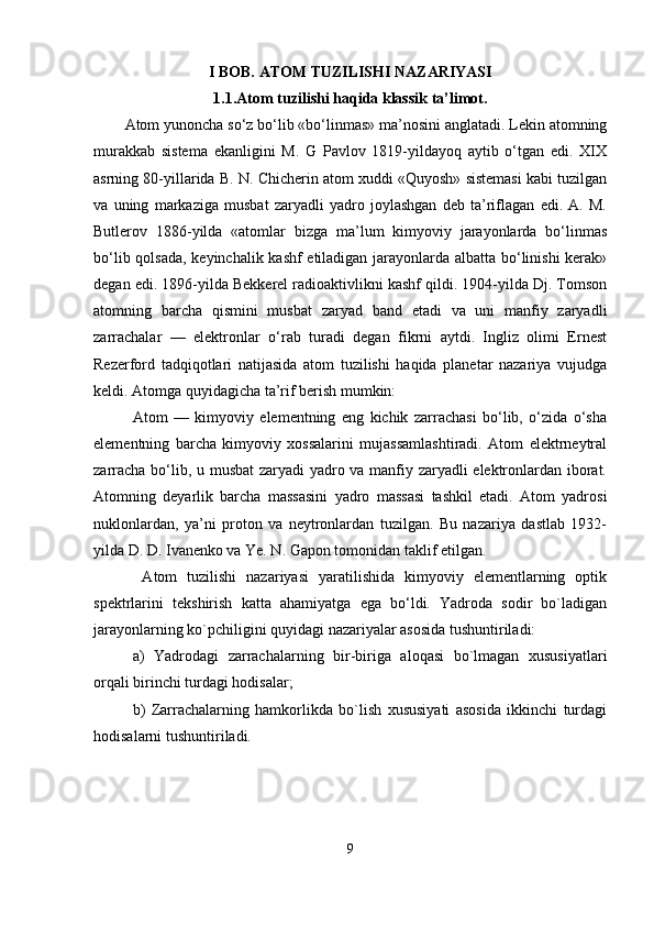 I BOB. ATOM TUZILISHI NAZARIYASI
1.1.Atom tuzilishi haqida klassik ta’limot.  
Atom yunoncha so‘z bo‘lib «bo‘linmas» ma’nosini anglatadi. Lekin atomning
murakkab   sistema   ekanligini   M.   G   Pavlov   1819-yildayoq   aytib   o‘tgan   edi.   XIX
asrning 80-yillarida B. N. Chicherin atom xuddi «Quyosh» sistemasi kabi tuzilgan
va   uning   markaziga   musbat   zaryadli   yadro   joylashgan   deb   ta’riflagan   edi.   A.   M.
Butlerov   1886-yilda   «atomlar   bizga   ma’lum   kimyoviy   jarayonlarda   bo‘linmas
bo‘lib qolsada, keyinchalik kashf etiladigan jarayonlarda albatta bo‘linishi  kerak»
degan edi. 1896-yilda Bekkerel radioaktivlikni kashf qildi. 1904-yilda Dj. Tomson
atomning   barcha   qismini   musbat   zaryad   band   etadi   va   uni   manfiy   zaryadli
zarrachalar   —   elektronlar   o‘rab   turadi   degan   fikrni   aytdi.   Ingliz   olimi   Ernest
Rezerford   tadqiqotlari   natijasida   atom   tuzilishi   haqida   planetar   nazariya   vujudga
keldi. Atomga quyidagicha ta’rif berish mumkin: 
Atom   —   kimyoviy   elementning   eng   kichik   zarrachasi   bo‘lib,   o‘zida   o‘sha
elementning   barcha   kimyoviy   xossalarini   mujassamlashtiradi.   Atom   elektrneytral
zarracha bo‘lib, u musbat zaryadi yadro va manfiy zaryadli elektronlardan iborat.
Atomning   deyarlik   barcha   massasini   yadro   massasi   tashkil   etadi.   Atom   yadrosi
nuklonlardan,   ya’ni   proton   va   neytronlardan   tuzilgan.   Bu   nazariya   dastlab   1932-
yilda D. D. Ivanenko va Ye. N. Gapon tomonidan taklif etilgan.
  Atom   tuzilishi   nazariyasi   yaratilishida   kimyoviy   elementlarning   optik
spektrlarini   tekshirish   katta   ahamiyatga   ega   bo‘ldi.   Yadroda   sodir   bo`ladigan
jarayonlarning ko`pchiligini quyidagi nazariyalar asosida tushuntiriladi:
a)   Yadrodagi   zarrachalarning   bir-biriga   aloqasi   bo`lmagan   xususiyatlari
orqali birinchi turdagi hodisalar;
b)   Zarrachalarning   hamkorlikda   bo`lish   xususiyati   asosida   ikkinchi   turdagi
hodisalarni tushuntiriladi.
9 