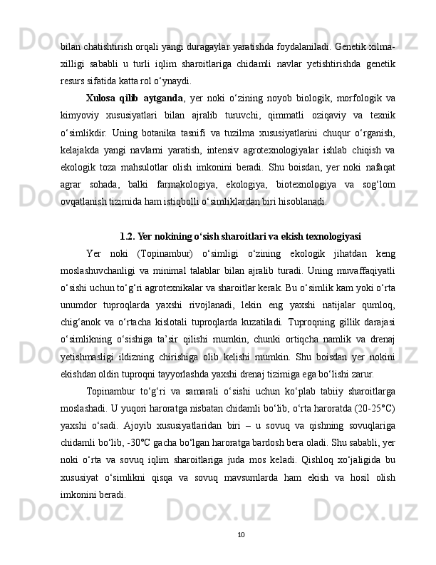 bilan chatishtirish orqali yangi duragaylar yaratishda foydalaniladi. Genetik xilma-
xilligi   sababli   u   turli   iqlim   sharoitlariga   chidamli   navlar   yetishtirishda   genetik
resurs sifatida katta rol o‘ynaydi.
Xulosa   qilib   aytganda ,   yer   noki   o‘zining   noyob   biologik,   morfologik   va
kimyoviy   xususiyatlari   bilan   ajralib   turuvchi,   qimmatli   oziqaviy   va   texnik
o‘simlikdir.   Uning   botanika   tasnifi   va   tuzilma   xususiyatlarini   chuqur   o‘rganish,
kelajakda   yangi   navlarni   yaratish,   intensiv   agrotexnologiyalar   ishlab   chiqish   va
ekologik   toza   mahsulotlar   olish   imkonini   beradi.   Shu   boisdan,   yer   noki   nafaqat
agrar   sohada,   balki   farmakologiya,   ekologiya,   biotexnologiya   va   sog‘lom
ovqatlanish tizimida ham istiqbolli o‘simliklardan biri hisoblanadi.
1.2. Yer nokining o‘sish sharoitlari va ekish texnologiyasi
Yer   noki   (Topinambur)   o‘simligi   o‘zining   ekologik   jihatdan   keng
moslashuvchanligi   va   minimal   talablar   bilan   ajralib   turadi.   Uning   muvaffaqiyatli
o‘sishi uchun to‘g‘ri agrotexnikalar va sharoitlar kerak. Bu o‘simlik kam yoki o‘rta
unumdor   tuproqlarda   yaxshi   rivojlanadi,   lekin   eng   yaxshi   natijalar   qumloq,
chig‘anok   va   o‘rtacha   kislotali   tuproqlarda   kuzatiladi.   Tuproqning   gillik   darajasi
o‘simlikning   o‘sishiga   ta’sir   qilishi   mumkin,   chunki   ortiqcha   namlik   va   drenaj
yetishmasligi   ildizning   chirishiga   olib   kelishi   mumkin.   Shu   boisdan   yer   nokini
ekishdan oldin tuproqni tayyorlashda yaxshi drenaj tizimiga ega bo‘lishi zarur.
Topinambur   to‘g‘ri   va   samarali   o‘sishi   uchun   ko‘plab   tabiiy   sharoitlarga
moslashadi. U yuqori haroratga nisbatan chidamli bo‘lib, o‘rta haroratda (20-25°C)
yaxshi   o‘sadi.   Ajoyib   xususiyatlaridan   biri   –   u   sovuq   va   qishning   sovuqlariga
chidamli bo‘lib, -30°C gacha bo‘lgan haroratga bardosh bera oladi. Shu sababli, yer
noki   o‘rta   va   sovuq   iqlim   sharoitlariga   juda   mos   keladi.   Qishloq   xo‘jaligida   bu
xususiyat   o‘simlikni   qisqa   va   sovuq   mavsumlarda   ham   ekish   va   hosil   olish
imkonini beradi.
10 