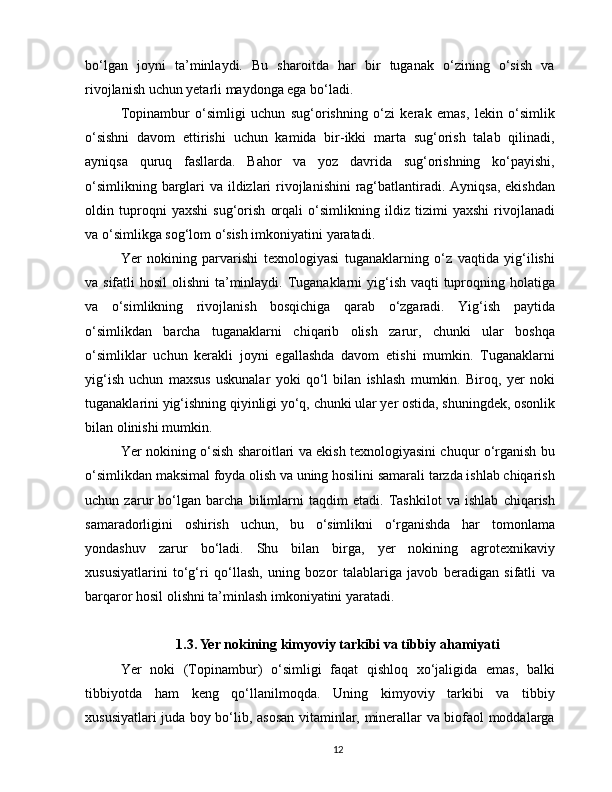 bo‘lgan   joyni   ta’minlaydi.   Bu   sharoitda   har   bir   tuganak   o‘zining   o‘sish   va
rivojlanish uchun yetarli maydonga ega bo‘ladi.
Topinambur   o‘simligi   uchun   sug‘orishning   o‘zi   kerak   emas,   lekin   o‘simlik
o‘sishni   davom   ettirishi   uchun   kamida   bir-ikki   marta   sug‘orish   talab   qilinadi,
ayniqsa   quruq   fasllarda.   Bahor   va   yoz   davrida   sug‘orishning   ko‘payishi,
o‘simlikning barglari  va ildizlari rivojlanishini  rag‘batlantiradi. Ayniqsa, ekishdan
oldin   tuproqni   yaxshi   sug‘orish   orqali   o‘simlikning   ildiz   tizimi   yaxshi   rivojlanadi
va o‘simlikga sog‘lom o‘sish imkoniyatini yaratadi.
Yer   nokining   parvarishi   texnologiyasi   tuganaklarning   o‘z   vaqtida   yig‘ilishi
va sifatli  hosil  olishni ta’minlaydi. Tuganaklarni yig‘ish vaqti tuproqning holatiga
va   o‘simlikning   rivojlanish   bosqichiga   qarab   o‘zgaradi.   Yig‘ish   paytida
o‘simlikdan   barcha   tuganaklarni   chiqarib   olish   zarur,   chunki   ular   boshqa
o‘simliklar   uchun   kerakli   joyni   egallashda   davom   etishi   mumkin.   Tuganaklarni
yig‘ish   uchun   maxsus   uskunalar   yoki   qo‘l   bilan   ishlash   mumkin.   Biroq,   yer   noki
tuganaklarini yig‘ishning qiyinligi yo‘q, chunki ular yer ostida, shuningdek, osonlik
bilan olinishi mumkin.
Yer nokining o‘sish sharoitlari va ekish texnologiyasini chuqur o‘rganish bu
o‘simlikdan maksimal foyda olish va uning hosilini samarali tarzda ishlab chiqarish
uchun   zarur   bo‘lgan   barcha   bilimlarni   taqdim   etadi.   Tashkilot   va   ishlab   chiqarish
samaradorligini   oshirish   uchun,   bu   o‘simlikni   o‘rganishda   har   tomonlama
yondashuv   zarur   bo‘ladi.   Shu   bilan   birga,   yer   nokining   agrotexnikaviy
xususiyatlarini   to‘g‘ri   qo‘llash,   uning   bozor   talablariga   javob   beradigan   sifatli   va
barqaror hosil olishni ta’minlash imkoniyatini yaratadi.
1.3. Yer nokining kimyoviy tarkibi va tibbiy ahamiyati
Yer   noki   (Topinambur)   o‘simligi   faqat   qishloq   xo‘jaligida   emas,   balki
tibbiyotda   ham   keng   qo‘llanilmoqda.   Uning   kimyoviy   tarkibi   va   tibbiy
xususiyatlari juda boy bo‘lib, asosan vitaminlar, minerallar va biofaol moddalarga
12 