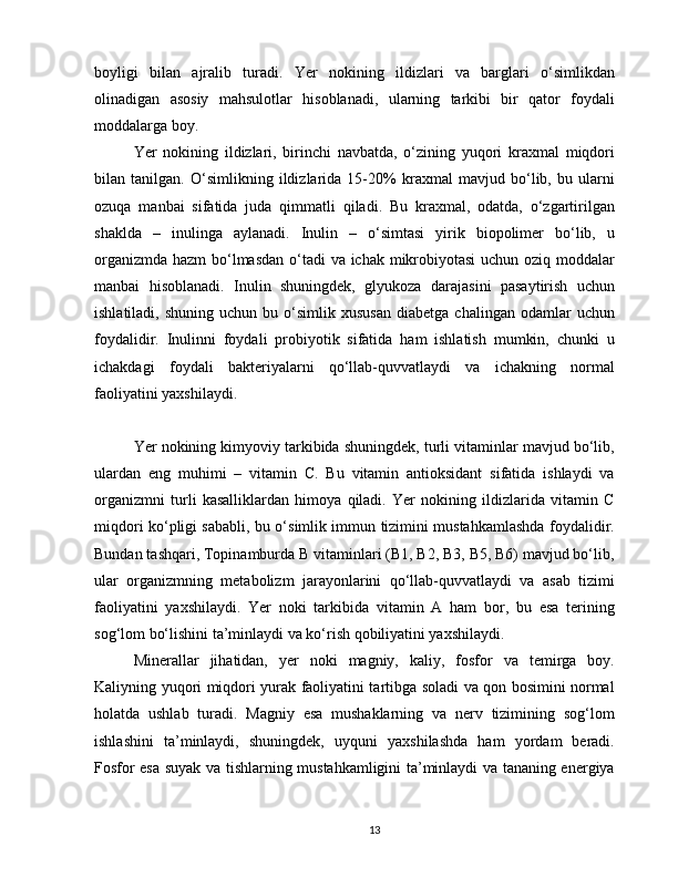boyligi   bilan   ajralib   turadi.   Yer   nokining   ildizlari   va   barglari   o‘simlikdan
olinadigan   asosiy   mahsulotlar   hisoblanadi,   ularning   tarkibi   bir   qator   foydali
moddalarga boy.
Yer   nokining   ildizlari,   birinchi   navbatda,   o‘zining   yuqori   kraxmal   miqdori
bilan   tanilgan.   O‘simlikning   ildizlarida   15-20%   kraxmal   mavjud   bo‘lib,   bu   ularni
ozuqa   manbai   sifatida   juda   qimmatli   qiladi.   Bu   kraxmal,   odatda,   o‘zgartirilgan
shaklda   –   inulinga   aylanadi.   Inulin   –   o‘simtasi   yirik   biopolimer   bo‘lib,   u
organizmda hazm bo‘lmasdan  o‘tadi va ichak mikrobiyotasi  uchun oziq moddalar
manbai   hisoblanadi.   Inulin   shuningdek,   glyukoza   darajasini   pasaytirish   uchun
ishlatiladi,  shuning   uchun  bu  o‘simlik  xususan   diabetga  chalingan  odamlar  uchun
foydalidir.   Inulinni   foydali   probiyotik   sifatida   ham   ishlatish   mumkin,   chunki   u
ichakdagi   foydali   bakteriyalarni   qo‘llab-quvvatlaydi   va   ichakning   normal
faoliyatini yaxshilaydi.
Yer nokining kimyoviy tarkibida shuningdek, turli vitaminlar mavjud bo‘lib,
ulardan   eng   muhimi   –   vitamin   C.   Bu   vitamin   antioksidant   sifatida   ishlaydi   va
organizmni   turli   kasalliklardan   himoya   qiladi.   Yer   nokining   ildizlarida   vitamin   C
miqdori ko‘pligi sababli, bu o‘simlik immun tizimini mustahkamlashda foydalidir.
Bundan tashqari, Topinamburda B vitaminlari (B1, B2, B3, B5, B6) mavjud bo‘lib,
ular   organizmning   metabolizm   jarayonlarini   qo‘llab-quvvatlaydi   va   asab   tizimi
faoliyatini   yaxshilaydi.   Yer   noki   tarkibida   vitamin   A   ham   bor,   bu   esa   terining
sog‘lom bo‘lishini ta’minlaydi va ko‘rish qobiliyatini yaxshilaydi.
Minerallar   jihatidan,   yer   noki   magniy,   kaliy,   fosfor   va   temirga   boy.
Kaliyning yuqori miqdori yurak faoliyatini tartibga soladi va qon bosimini normal
holatda   ushlab   turadi.   Magniy   esa   mushaklarning   va   nerv   tizimining   sog‘lom
ishlashini   ta’minlaydi,   shuningdek,   uyquni   yaxshilashda   ham   yordam   beradi.
Fosfor esa suyak va tishlarning mustahkamligini ta’minlaydi va tananing energiya
13 