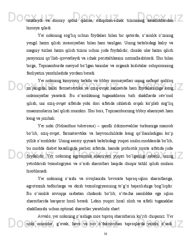 tozalaydi   va   doimiy   qabul   qilinsa,   oshqozon-ichak   tizimining   kasalliklaridan
himoya qiladi.
Yer   nokining   sog‘liq   uchun   foydalari   bilan   bir   qatorda,   o‘simlik   o‘zining
yengil   hazm   qilish   xususiyatlari   bilan   ham   tanilgan.   Uning   tarkibidagi   kaliy   va
magniy   tuzlari   hazm   qilish   tizimi   uchun   juda   foydalidir,   chunki   ular   hazm   qilish
jarayonini qo‘llab-quvvatlaydi va ichak peristaltikasini normallashtiradi. Shu bilan
birga,   Topinamburda   mavjud   bo‘lgan   taninlar   va   organik   kislotalar   oshqozonning
faoliyatini yaxshilashda yordam beradi.
Yer nokining kimyoviy tarkibi va tibbiy xususiyatlari uning nafaqat qishloq
xo‘jaligida,   balki   farmatsevtika   va   oziq-ovqat   sanoatida   ham   foydalanishga   keng
imkoniyatlar   yaratadi.   Bu   o‘simlikning   tuganaklarini   turli   shakllarda   iste’mol
qilish,   uni   oziq-ovqat   sifatida   yoki   dori   sifatida   ishlatish   orqali   ko‘plab   sog‘liq
muammolarini hal qilish mumkin. Shu bois, Topinamburning tibbiy ahamiyati ham
keng va jozibali.
Yer   noki   (Helianthus   tuberosus)   –   qandli   ildizmevalilar   turkumiga   mansub
bo‘lib,   oziq-ovqat,   farmatsevtika   va   hayvonchilikda   keng   qo‘llaniladigan   ko‘p
yillik o‘simlikdir. Uning asosiy qiymati tarkibidagi yuqori inulin moddasida bo‘lib,
bu   modda   diabet   kasalligida   parhez   sifatida,   hamda   probiotik   vosita   sifatida   juda
foydalidir.   Yer   nokining   agronomik   ahamiyati   yuqori   bo‘lganligi   sababli,   uning
yetishtirish   texnologiyasi   va   o‘sish   sharoitlari   haqida   chuqur   tahlil   qilish   muhim
hisoblanadi.
Yer   nokining   o‘sishi   va   rivojlanishi   bevosita   tuproq-iqlim   sharoitlariga,
agrotexnik   tadbirlarga   va   ekish   texnologiyasining   to‘g‘ri   bajarilishiga   bog‘liqdir.
Bu   o‘simlik   sovuqqa   nisbatan   chidamli   bo‘lib,   o‘rtacha   namlikka   ega   iqlim
sharoitlarida   barqaror   hosil   beradi.   Lekin   yuqori   hosil   olish   va   sifatli   tuganaklar
shakllanishi uchun optimal sharoitlar yaratilishi shart.
Avvalo, yer nokining o‘sishiga mos  tuproq sharoitlarini  ko‘rib chiqamiz. Yer
noki   unumdor,   g‘ovak,   havo   va   suv   o‘tkazuvchan   tuproqlarda   yaxshi   o‘sadi.
15 