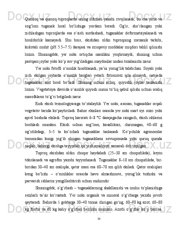 Qumloq   va   qumoq-tuproqlarda   uning   ildizlari   yaxshi   rivojlanadi,   bu   esa   yirik   va
sog‘lom   tuganak   hosil   bo‘lishiga   yordam   beradi.   Og‘ir,   sho‘rlangan   yoki
zichlashgan   tuproqlarda   esa   o‘sish   sustlashadi,   tuganaklar   deformatsiyalanadi   va
hosildorlik   kamayadi.   Shu   bois,   ekishdan   oldin   tuproqning   mexanik   tarkibi,
kislotali muhit (pH 5.5–7.5) darajasi va ozuqaviy moddalar miqdori tahlil qilinishi
lozim.   Shuningdek,   yer   noki   ortiqcha   namlikni   yoqtirmaydi,   shuning   uchun
pastqam joylar yoki ko‘p suv yig‘iladigan maydonlar undan tozalanishi zarur.
Yer noki fotofil o‘simlik hisoblanadi, ya’ni yorug‘lik talabchan. Soyali yoki
zich   ekilgan   joylarda   o‘simlik   barglari   yetarli   fotosintez   qila   olmaydi,   natijada
tuganaklar   sust   hosil   bo‘ladi.   Shuning   uchun   ochiq,   quyoshli   joylar   tanlanishi
lozim. Vegetatsiya davrida o‘simlik quyosh nurini to‘liq qabul qilishi uchun oraliq
masofalarni to‘g‘ri belgilash zarur.
Endi   ekish  texnologiyasi ga  to‘xtalaylik.  Yer  noki,  asosan,   tuganaklar  orqali
vegetativ tarzda ko‘paytiriladi. Bahor ekinlari orasida yer noki mart oyi oxiri yoki
aprel boshida ekiladi. Tuproq harorati 6–8 °C darajagacha isingach, ekish ishlarini
boshlash   mumkin.   Ekish   uchun   sog‘lom,   kasalliksiz,   chirimagan,   40–60   g
og‘irlikdagi,   3–5   ta   ko‘zchali   tuganaklar   tanlanadi.   Ko‘pchilik   agronomlar
tomonidan   kuzgi   yig‘ib   olingan   tuganaklarni   sovuqxonada   yoki   quruq   qumda
saqlab, bahorgi ekishga tayyorlab qo‘yish amaliyoti samarali deb topilgan.
Tuproq   ekishdan   oldin   chuqur   haydaladi   (25–30   sm   chuqurlikda),   keyin
tekislanadi  va  agrofon yaxshi  tayyorlanadi. Tuganaklar  8–10 sm  chuqurlikda, bir-
biridan 30–40 sm oraliqda, qator orasi esa 60–70 sm qilib ekiladi. Qator oraliqlari
keng   bo‘lishi   –   o‘simliklar   orasida   havo   almashinuvi,   yorug‘lik   tushishi   va
parvarish ishlarini yengillashtirish uchun muhimdir.
Shuningdek,   o‘g‘itlash   – tuganaklarning shakllanishi  va inulin to‘planishiga
sezilarli   ta’sir   ko‘rsatadi.   Yer   noki   organik   va   mineral   o‘g‘itlarga   yaxshi   javob
qaytaradi. Bahorda 1 gektarga 30–40 tonna chirigan go‘ng, 60–90 kg azot, 60–80
kg  fosfor  va  60  kg  kaliy  o‘g‘itlari   berilishi   mumkin.  Azotli  o‘g‘itlar  ko‘p  berilsa,
16 