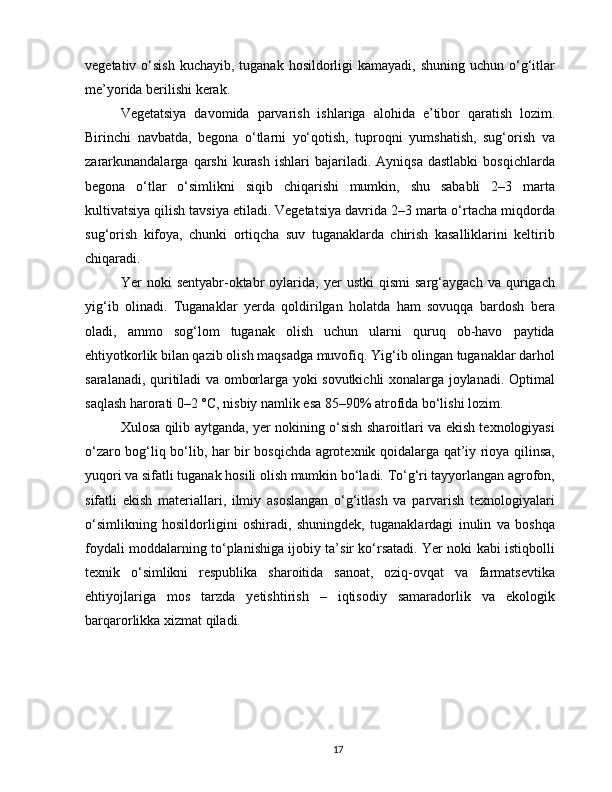 vegetativ o‘sish  kuchayib, tuganak hosildorligi  kamayadi, shuning uchun  o‘g‘itlar
me’yorida berilishi kerak.
Vegetatsiya   davomida   parvarish   ishlariga   alohida   e’tibor   qaratish   lozim.
Birinchi   navbatda,   begona   o‘tlarni   yo‘qotish,   tuproqni   yumshatish,   sug‘orish   va
zararkunandalarga   qarshi   kurash  ishlari  bajariladi.  Ayniqsa  dastlabki  bosqichlarda
begona   o‘tlar   o‘simlikni   siqib   chiqarishi   mumkin,   shu   sababli   2–3   marta
kultivatsiya qilish tavsiya etiladi. Vegetatsiya davrida 2–3 marta o‘rtacha miqdorda
sug‘orish   kifoya,   chunki   ortiqcha   suv   tuganaklarda   chirish   kasalliklarini   keltirib
chiqaradi.
Yer   noki   sentyabr-oktabr   oylarida,   yer   ustki   qismi   sarg‘aygach   va  qurigach
yig‘ib   olinadi.   Tuganaklar   yerda   qoldirilgan   holatda   ham   sovuqqa   bardosh   bera
oladi,   ammo   sog‘lom   tuganak   olish   uchun   ularni   quruq   ob-havo   paytida
ehtiyotkorlik bilan qazib olish maqsadga muvofiq. Yig‘ib olingan tuganaklar darhol
saralanadi, quritiladi va omborlarga yoki sovutkichli xonalarga joylanadi. Optimal
saqlash harorati 0–2 °C, nisbiy namlik esa 85–90% atrofida bo‘lishi lozim.
Xulosa qilib aytganda, yer nokining o‘sish sharoitlari va ekish texnologiyasi
o‘zaro bog‘liq bo‘lib, har bir bosqichda agrotexnik qoidalarga qat’iy rioya qilinsa,
yuqori va sifatli tuganak hosili olish mumkin bo‘ladi. To‘g‘ri tayyorlangan agrofon,
sifatli   ekish   materiallari,   ilmiy   asoslangan   o‘g‘itlash   va   parvarish   texnologiyalari
o‘simlikning   hosildorligini   oshiradi,   shuningdek,   tuganaklardagi   inulin   va   boshqa
foydali moddalarning to‘planishiga ijobiy ta’sir ko‘rsatadi. Yer noki kabi istiqbolli
texnik   o‘simlikni   respublika   sharoitida   sanoat,   oziq-ovqat   va   farmatsevtika
ehtiyojlariga   mos   tarzda   yetishtirish   –   iqtisodiy   samaradorlik   va   ekologik
barqarorlikka xizmat qiladi.
17 