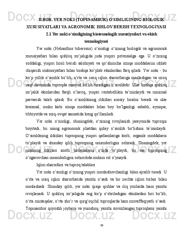 II BOB. YER NOKI (TOPINAMBUR) O‘SIMLIGINING BIOLOGIK
XUSUSIYATLARI VA AGRONOMIK ISHLOV BERISH TEXNOLOGIYASI
2.1 Yer noki o‘simligining biotexnologik xususiyatlari va ekish
texnologiyasi
Yer   noki   (Helianthus   tuberosus)   o‘simligi   o‘zining   biologik   va   agronomik
xususiyatlari   bilan   qishloq   xo‘jaligida   juda   yuqori   potensialga   ega.   U   o‘zining
soddaligi,   yuqori   hosil   berish   salohiyati   va   qo‘shimcha   ozuqa   moddalarini   ishlab
chiqarish imkoniyatlari bilan boshqa ko‘plab ekinlardan farq qiladi. Yer noki - bu
ko‘p   yillik   o‘simlik   bo‘lib,   o‘rta   va   issiq   iqlim   sharoitlariga   moslashgan   va   uzoq
vaqt davomida tuproqda mavjud bo‘lib turadigan o‘simlikdir. Ular boshqa qishloq
xo‘jalik   ekinlaridan   farqli   o‘laroq,   yuqori   rentabellikni   ta’minlaydi   va   minimal
parvarish   talab   qiladi.   Bu   o‘simlikning   ildizlari   asosiy   hosilni   beradi   va   ular
kraxmal,   inulin   kabi   ozuqa   moddalari   bilan   boy   bo‘lganligi   sababli,   ayniqsa,
tibbiyotda va oziq-ovqat sanoatida keng qo‘llaniladi.
Yer   noki   o‘simligi,   shuningdek,   o‘zining   rivojlanish   jarayonida   tuproqni
boyitadi,   bu   uning   agronomik   jihatdan   qulay   o‘simlik   bo‘lishini   ta’minlaydi.
O‘simlikning   ildizlari   tuproqning   yuqori   qatlamlariga   kirib,   organik   moddalarni
to‘playdi   va   shunday   qilib   tuproqning   unumdorligini   oshiradi.   Shuningdek,   yer
nokining   ildizlari   azotli   birikmalarni   o‘zida   to‘playdi,   bu   esa   tuproqning
o‘zgaruvchan unumdorligini oshirishda muhim rol o‘ynaydi.
Iqlim sharoitlari va tuproq talablari
Yer noki o‘simligi o‘zining yuqori moslashuvchanligi bilan ajralib turadi. U
o‘rta   va   issiq   iqlim   sharoitlarida   yaxshi   o‘sadi   va   bir   nechta   iqlim   turlari   bilan
moslashadi.   Shunday   qilib,   yer   noki   qisqa   qishlar   va   iliq   yozlarda   ham   yaxshi
rivojlanadi.   U   qishloq   xo‘jaligida   eng   ko‘p   o‘stiriladigan   ekinlardan   biri   bo‘lib,
o‘rta mintaqalar, o‘rta sho‘r va qurg‘oqchil tuproqlarda ham muvaffaqiyatli o‘sadi.
Topinambur quyoshli joylarni va yumshoq, yaxshi suvsizlangan tuproqlarni yaxshi
18 