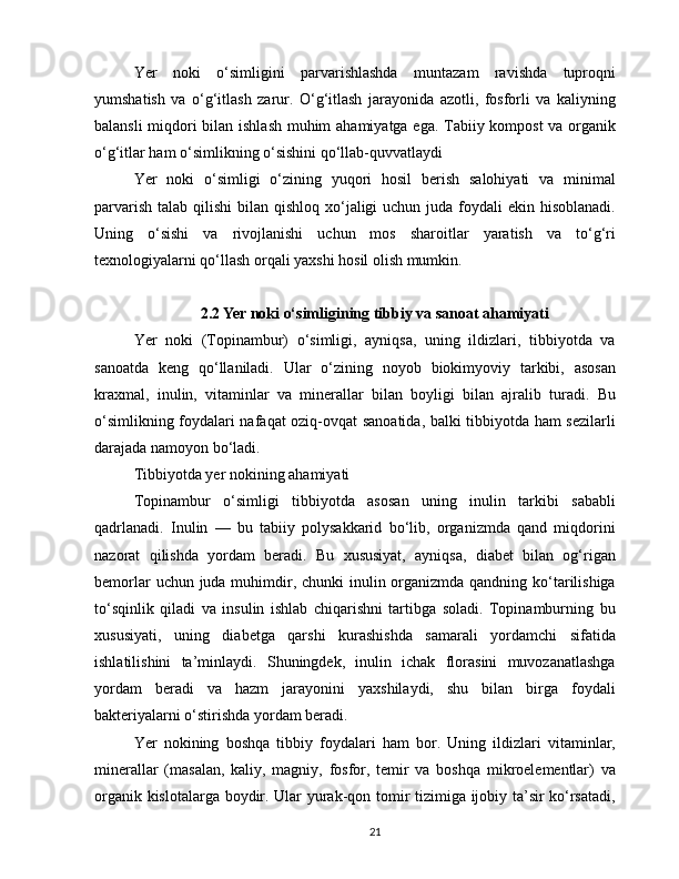 Yer   noki   o‘simligini   parvarishlashda   muntazam   ravishda   tuproqni
yumshatish   va   o‘g‘itlash   zarur.   O‘g‘itlash   jarayonida   azotli,   fosforli   va   kaliyning
balansli miqdori bilan ishlash muhim ahamiyatga ega. Tabiiy kompost va organik
o‘g‘itlar ham o‘simlikning o‘sishini qo‘llab-quvvatlaydi
Yer   noki   o‘simligi   o‘zining   yuqori   hosil   berish   salohiyati   va   minimal
parvarish  talab qilishi  bilan qishloq xo‘jaligi  uchun juda foydali  ekin hisoblanadi.
Uning   o‘sishi   va   rivojlanishi   uchun   mos   sharoitlar   yaratish   va   to‘g‘ri
texnologiyalarni qo‘llash orqali yaxshi hosil olish mumkin.
2.2 Yer noki o‘simligining tibbiy va sanoat ahamiyati
Yer   noki   (Topinambur)   o‘simligi,   ayniqsa,   uning   ildizlari,   tibbiyotda   va
sanoatda   keng   qo‘llaniladi.   Ular   o‘zining   noyob   biokimyoviy   tarkibi,   asosan
kraxmal,   inulin,   vitaminlar   va   minerallar   bilan   boyligi   bilan   ajralib   turadi.   Bu
o‘simlikning foydalari nafaqat oziq-ovqat sanoatida, balki tibbiyotda ham sezilarli
darajada namoyon bo‘ladi.
Tibbiyotda yer nokining ahamiyati
Topinambur   o‘simligi   tibbiyotda   asosan   uning   inulin   tarkibi   sababli
qadrlanadi.   Inulin   —   bu   tabiiy   polysakkarid   bo‘lib,   organizmda   qand   miqdorini
nazorat   qilishda   yordam   beradi.   Bu   xususiyat,   ayniqsa,   diabet   bilan   og‘rigan
bemorlar  uchun juda muhimdir, chunki inulin organizmda qandning ko‘tarilishiga
to‘sqinlik   qiladi   va   insulin   ishlab   chiqarishni   tartibga   soladi.   Topinamburning   bu
xususiyati,   uning   diabetga   qarshi   kurashishda   samarali   yordamchi   sifatida
ishlatilishini   ta’minlaydi.   Shuningdek,   inulin   ichak   florasini   muvozanatlashga
yordam   beradi   va   hazm   jarayonini   yaxshilaydi,   shu   bilan   birga   foydali
bakteriyalarni o‘stirishda yordam beradi.
Yer   nokining   boshqa   tibbiy   foydalari   ham   bor.   Uning   ildizlari   vitaminlar,
minerallar   (masalan,   kaliy,   magniy,   fosfor,   temir   va   boshqa   mikroelementlar)   va
organik kislotalarga boydir. Ular yurak-qon tomir tizimiga ijobiy ta’sir ko‘rsatadi,
21 