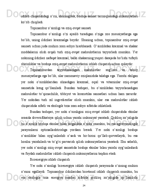 ishlab chiqarishdagi o‘rni, shuningdek, boshqa sanoat tarmoqlaridagi imkoniyatlari
ko‘rib chiqiladi.
Topinambur o‘simligi va oziq-ovqat sanoati
Topinambur   o‘simligi   o‘zi   ajralib   turadigan   o‘ziga   xos   xususiyatlarga   ega
bo‘lib,   uning   ildizlari   kraxmalga   boydir.   Shuning   uchun,   topinambur   oziq-ovqat
sanoati uchun juda muhim xom ashyo hisoblanadi. O‘simlikdan kraxmal va shakar
moddalarini   olish   orqali   turli   oziq-ovqat   mahsulotlarini   tayyorlash   mumkin.   Yer
nokining ildizlari nafaqat kraxmal, balki shakarning yuqori darajada bo‘lishi tufayli
shirinliklar va boshqa oziq-ovqat mahsulotlarini ishlab chiqarish uchun qulaydir.
Topinamburdan   tayyorlanadigan   mahsulotlar   sog‘lom   va   tabiiy
xususiyatlarga ega bo‘lib, ular zamonaviy oziqlanishda talabga ega. Yaxshi ekilgan
yer   noki   o‘simliklaridan   olinadigan   kraxmal,   oqsil   va   vitaminlar   oziq-ovqat
sanoatida   keng   qo‘llaniladi.   Bundan   tashqari,   bu   o‘simlikdan   tayyorlanadigan
mahsulotlar   to‘qimachilik,   tibbiyot   va   kosmetika   sanoatlari   uchun   ham   zarurdir.
Yer   nokidan   turli   xil   ingredientlar   olish   mumkin,   ular   esa   mahsulotlar   ishlab
chiqarishda sifatli va ekologik toza xom ashyo sifatida ishlatiladi.
Bundan   tashqari,   yer   noki   o‘simligini   oziq-ovqat   ishlab   chiqarishda   ekinlar
orasida diversifikatsiya qilish uchun yaxshi imkoniyat yaratadi. Qishloq xo‘jaligida
bu o‘simlik boshqa ekinlar bilan birgalikda o‘sishi mumkin, bu esa agrotexnologik
jarayonlarni   optimallashtirishga   yordam   beradi.   Yer   noki   o‘simligi   boshqa
o‘simliklar   bilan   uyg‘unlashib   o‘sadi   va   bir-birini   qo‘llab-quvvatlaydi,   bu   esa
hosilni yaxshilash va to‘g‘ri parvarish qilish imkoniyatlarini yaratadi. Shu sababli,
yer noki o‘simligi oziq-ovqat sanoatida boshqa ekinlar bilan yaxshi uyg‘unlashadi
va foydali mahsulotlar ishlab chiqarish imkoniyatlarini taqdim etadi.
Bioenergiya ishlab chiqarish
Yer   noki   o‘simligi   bioenergiya   ishlab   chiqarish   jarayonida   o‘zining   muhim
o‘rnini   egallaydi.   Topinambur   ildizlaridan   bioetanol   ishlab   chiqarish   mumkin,   bu
esa   ekologik   toza   energiya   manbai   sifatida   qishloq   xo‘jaligida   qo‘llanilishi
24 