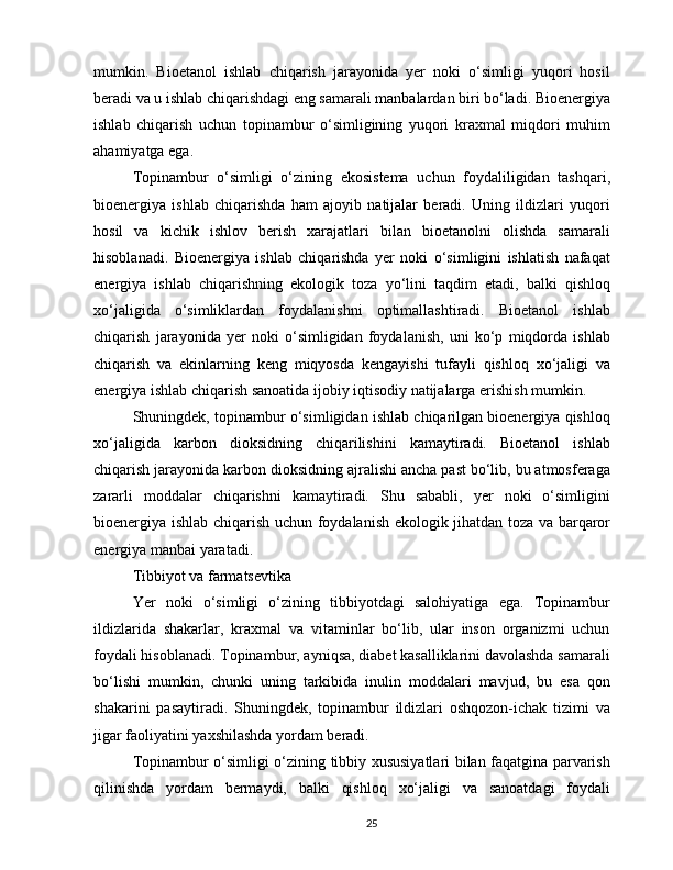 mumkin.   Bioetanol   ishlab   chiqarish   jarayonida   yer   noki   o‘simligi   yuqori   hosil
beradi va u ishlab chiqarishdagi eng samarali manbalardan biri bo‘ladi. Bioenergiya
ishlab   chiqarish   uchun   topinambur   o‘simligining   yuqori   kraxmal   miqdori   muhim
ahamiyatga ega.
Topinambur   o‘simligi   o‘zining   ekosistema   uchun   foydaliligidan   tashqari,
bioenergiya   ishlab   chiqarishda   ham   ajoyib   natijalar   beradi.   Uning   ildizlari   yuqori
hosil   va   kichik   ishlov   berish   xarajatlari   bilan   bioetanolni   olishda   samarali
hisoblanadi.   Bioenergiya   ishlab   chiqarishda   yer   noki   o‘simligini   ishlatish   nafaqat
energiya   ishlab   chiqarishning   ekologik   toza   yo‘lini   taqdim   etadi,   balki   qishloq
xo‘jaligida   o‘simliklardan   foydalanishni   optimallashtiradi.   Bioetanol   ishlab
chiqarish   jarayonida   yer   noki   o‘simligidan   foydalanish,   uni   ko‘p   miqdorda   ishlab
chiqarish   va   ekinlarning   keng   miqyosda   kengayishi   tufayli   qishloq   xo‘jaligi   va
energiya ishlab chiqarish sanoatida ijobiy iqtisodiy natijalarga erishish mumkin.
Shuningdek, topinambur o‘simligidan ishlab chiqarilgan bioenergiya qishloq
xo‘jaligida   karbon   dioksidning   chiqarilishini   kamaytiradi.   Bioetanol   ishlab
chiqarish jarayonida karbon dioksidning ajralishi ancha past bo‘lib, bu atmosferaga
zararli   moddalar   chiqarishni   kamaytiradi.   Shu   sababli,   yer   noki   o‘simligini
bioenergiya ishlab chiqarish uchun foydalanish ekologik jihatdan toza va barqaror
energiya manbai yaratadi.
Tibbiyot va farmatsevtika
Yer   noki   o‘simligi   o‘zining   tibbiyotdagi   salohiyatiga   ega.   Topinambur
ildizlarida   shakarlar,   kraxmal   va   vitaminlar   bo‘lib,   ular   inson   organizmi   uchun
foydali hisoblanadi. Topinambur, ayniqsa, diabet kasalliklarini davolashda samarali
bo‘lishi   mumkin,   chunki   uning   tarkibida   inulin   moddalari   mavjud,   bu   esa   qon
shakarini   pasaytiradi.   Shuningdek,   topinambur   ildizlari   oshqozon-ichak   tizimi   va
jigar faoliyatini yaxshilashda yordam beradi.
Topinambur o‘simligi o‘zining tibbiy xususiyatlari bilan faqatgina parvarish
qilinishda   yordam   bermaydi,   balki   qishloq   xo‘jaligi   va   sanoatdagi   foydali
25 