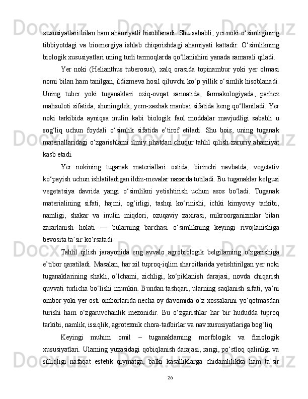 xususiyatlari bilan ham ahamiyatli hisoblanadi. Shu sababli, yer noki o‘simligining
tibbiyotdagi   va   bioenergiya   ishlab   chiqarishdagi   ahamiyati   kattadir.   O‘simlikning
biologik xususiyatlari uning turli tarmoqlarda qo‘llanishini yanada samarali qiladi.
Yer   noki   (Helianthus   tuberosus),   xalq   orasida   topinambur   yoki   yer   olmasi
nomi bilan ham tanilgan, ildizmeva hosil qiluvchi ko‘p yillik o‘simlik hisoblanadi.
Uning   tuber   yoki   tuganaklari   oziq-ovqat   sanoatida,   farmakologiyada,   parhez
mahsuloti sifatida, shuningdek, yem-xashak manbai sifatida keng qo‘llaniladi. Yer
noki   tarkibida   ayniqsa   inulin   kabi   biologik   faol   moddalar   mavjudligi   sababli   u
sog‘liq   uchun   foydali   o‘simlik   sifatida   e’tirof   etiladi.   Shu   bois,   uning   tuganak
materiallaridagi  o‘zgarishlarni  ilmiy jihatdan chuqur  tahlil  qilish zaruriy ahamiyat
kasb etadi.
Yer   nokining   tuganak   materiallari   ostida,   birinchi   navbatda,   vegetativ
ko‘payish uchun ishlatiladigan ildiz-mevalar nazarda tutiladi. Bu tuganaklar kelgusi
vegetatsiya   davrida   yangi   o‘simlikni   yetishtirish   uchun   asos   bo‘ladi.   Tuganak
materialining   sifati,   hajmi,   og‘irligi,   tashqi   ko‘rinishi,   ichki   kimyoviy   tarkibi,
namligi,   shakar   va   inulin   miqdori,   ozuqaviy   zaxirasi,   mikroorganizmlar   bilan
zararlanish   holati   —   bularning   barchasi   o‘simlikning   keyingi   rivojlanishiga
bevosita ta’sir ko‘rsatadi.
Tahlil   qilish   jarayonida   eng   avvalo   agrobiologik   belgilarning   o‘zgarishiga
e’tibor qaratiladi. Masalan, har xil tuproq-iqlim sharoitlarida yetishtirilgan yer noki
tuganaklarining   shakli,   o‘lchami,   zichligi,   ko‘piklanish   darajasi,   novda   chiqarish
quvvati turlicha bo‘lishi mumkin. Bundan tashqari, ularning saqlanish sifati, ya’ni
ombor yoki yer osti omborlarida necha oy davomida o‘z xossalarini yo‘qotmasdan
turishi   ham   o‘zgaruvchanlik   mezonidir.   Bu   o‘zgarishlar   har   bir   hududda   tuproq
tarkibi, namlik, issiqlik, agrotexnik chora-tadbirlar va nav xususiyatlariga bog‘liq.
Keyingi   muhim   omil   –   tuganaklarning   morfologik   va   fiziologik
xususiyatlari. Ularning yuzasidagi qobiqlanish darajasi, rangi, po‘stloq qalinligi va
silliqligi   nafaqat   estetik   qiymatga,   balki   kasalliklarga   chidamlilikka   ham   ta’sir
26