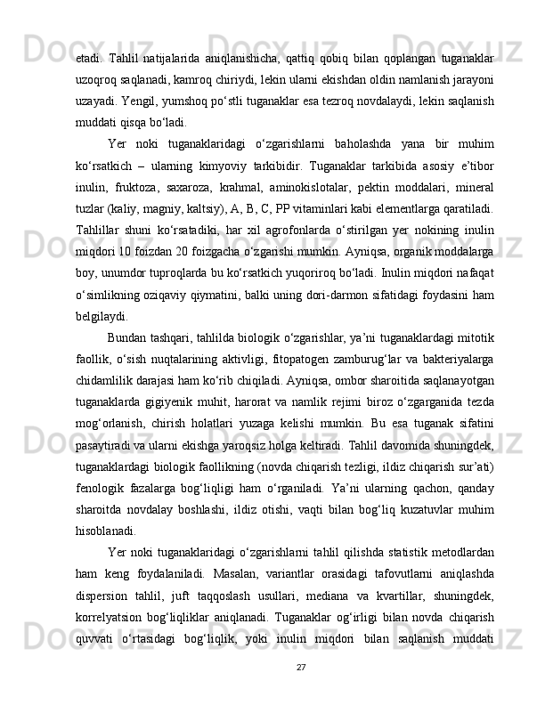 etadi.   Tahlil   natijalarida   aniqlanishicha,   qattiq   qobiq   bilan   qoplangan   tuganaklar
uzoqroq saqlanadi, kamroq chiriydi, lekin ularni ekishdan oldin namlanish jarayoni
uzayadi. Yengil, yumshoq po‘stli tuganaklar esa tezroq novdalaydi, lekin saqlanish
muddati qisqa bo‘ladi.
Yer   noki   tuganaklaridagi   o‘zgarishlarni   baholashda   yana   bir   muhim
ko‘rsatkich   –   ularning   kimyoviy   tarkibidir.   Tuganaklar   tarkibida   asosiy   e’tibor
inulin,   fruktoza,   saxaroza,   krahmal,   aminokislotalar,   pektin   moddalari,   mineral
tuzlar (kaliy, magniy, kaltsiy), A, B, C, PP vitaminlari kabi elementlarga qaratiladi.
Tahlillar   shuni   ko‘rsatadiki,   har   xil   agrofonlarda   o‘stirilgan   yer   nokining   inulin
miqdori 10 foizdan 20 foizgacha o‘zgarishi mumkin. Ayniqsa, organik moddalarga
boy, unumdor tuproqlarda bu ko‘rsatkich yuqoriroq bo‘ladi. Inulin miqdori nafaqat
o‘simlikning oziqaviy qiymatini, balki uning dori-darmon sifatidagi foydasini ham
belgilaydi.
Bundan tashqari, tahlilda biologik o‘zgarishlar, ya’ni tuganaklardagi mitotik
faollik,   o‘sish   nuqtalarining   aktivligi,   fitopatogen   zamburug‘lar   va   bakteriyalarga
chidamlilik darajasi ham ko‘rib chiqiladi. Ayniqsa, ombor sharoitida saqlanayotgan
tuganaklarda   gigiyenik   muhit,   harorat   va   namlik   rejimi   biroz   o‘zgarganida   tezda
mog‘orlanish,   chirish   holatlari   yuzaga   kelishi   mumkin.   Bu   esa   tuganak   sifatini
pasaytiradi va ularni ekishga yaroqsiz holga keltiradi. Tahlil davomida shuningdek,
tuganaklardagi biologik faollikning (novda chiqarish tezligi, ildiz chiqarish sur’ati)
fenologik   fazalarga   bog‘liqligi   ham   o‘rganiladi.   Ya’ni   ularning   qachon,   qanday
sharoitda   novdalay   boshlashi,   ildiz   otishi,   vaqti   bilan   bog‘liq   kuzatuvlar   muhim
hisoblanadi.
Yer   noki   tuganaklaridagi   o‘zgarishlarni   tahlil   qilishda   statistik   metodlardan
ham   keng   foydalaniladi.   Masalan,   variantlar   orasidagi   tafovutlarni   aniqlashda
dispersion   tahlil,   juft   taqqoslash   usullari,   mediana   va   kvartillar,   shuningdek,
korrelyatsion   bog‘liqliklar   aniqlanadi.   Tuganaklar   og‘irligi   bilan   novda   chiqarish
quvvati   o‘rtasidagi   bog‘liqlik,   yoki   inulin   miqdori   bilan   saqlanish   muddati
27 