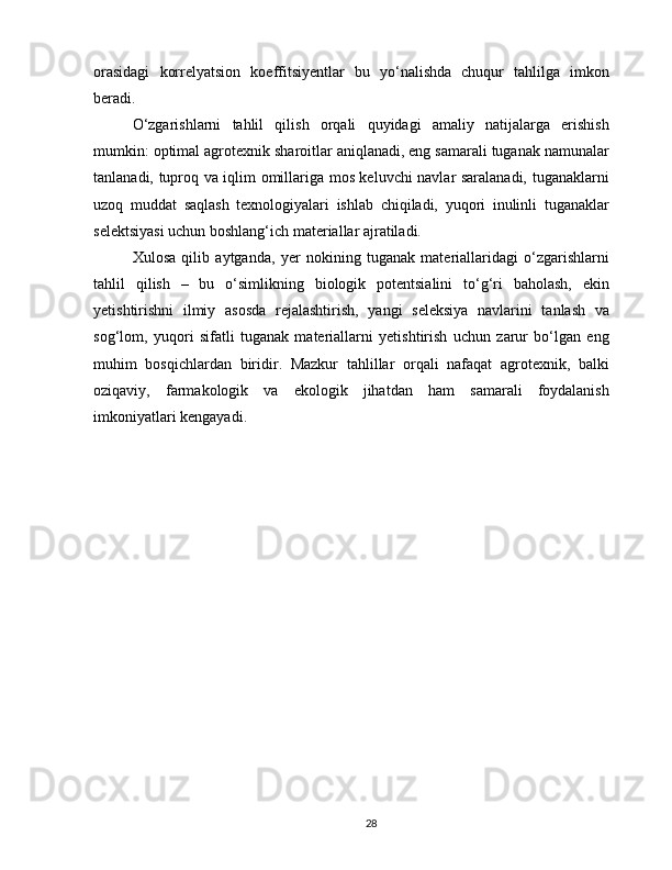 orasidagi   korrelyatsion   koeffitsiyentlar   bu   yo‘nalishda   chuqur   tahlilga   imkon
beradi.
O‘zgarishlarni   tahlil   qilish   orqali   quyidagi   amaliy   natijalarga   erishish
mumkin: optimal agrotexnik sharoitlar aniqlanadi, eng samarali tuganak namunalar
tanlanadi, tuproq va iqlim omillariga mos keluvchi navlar saralanadi, tuganaklarni
uzoq   muddat   saqlash   texnologiyalari   ishlab   chiqiladi,   yuqori   inulinli   tuganaklar
selektsiyasi uchun boshlang‘ich materiallar ajratiladi.
Xulosa   qilib   aytganda,   yer   nokining   tuganak   materiallaridagi   o‘zgarishlarni
tahlil   qilish   –   bu   o‘simlikning   biologik   potentsialini   to‘g‘ri   baholash,   ekin
yetishtirishni   ilmiy   asosda   rejalashtirish,   yangi   seleksiya   navlarini   tanlash   va
sog‘lom,   yuqori   sifatli   tuganak   materiallarni   yetishtirish   uchun   zarur   bo‘lgan   eng
muhim   bosqichlardan   biridir.   Mazkur   tahlillar   orqali   nafaqat   agrotexnik,   balki
oziqaviy,   farmakologik   va   ekologik   jihatdan   ham   samarali   foydalanish
imkoniyatlari kengayadi.
28 