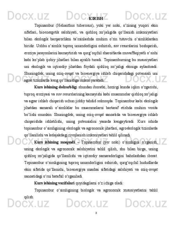 KIRISH
Topinambur   (Helianthus   tuberosus),   yoki   yer   noki,   o‘zining   yuqori   ekin
sifatlari,   bioenergetik   salohiyati,   va   qishloq   xo‘jaligida   qo‘llanish   imkoniyatlari
bilan   ekologik   barqarorlikni   ta’minlashda   muhim   o‘rin   tutuvchi   o‘simliklardan
biridir. Ushbu o‘simlik tuproq unumdorligini oshirish, suv resurslarini boshqarish,
eroziya jarayonlarini kamaytirish va qurg‘oqchil sharoitlarda muvaffaqiyatli o‘sishi
kabi   ko‘plab   ijobiy   jihatlari   bilan   ajralib   turadi.   Topinamburning   bu   xususiyatlari
uni   ekologik   va   iqtisodiy   jihatdan   foydali   qishloq   xo‘jaligi   ekiniga   aylantiradi.
Shuningdek,   uning   oziq-ovqat   va   bioenergiya   ishlab   chiqarishdagi   potensiali   uni
agrar tizimlarda keng qo‘llanishga imkon yaratadi.
Kurs ishining dolzarblig i shundan iboratki, hozirgi kunda iqlim o‘zgarishi,
tuproq eroziyasi va suv resurslarining kamayishi kabi muammolar qishloq xo‘jaligi
va agrar ishlab chiqarish uchun jiddiy tahdid solmoqda. Topinambur kabi ekologik
jihatdan   samarali   o‘simliklar   bu   muammolarni   bartaraf   etishda   muhim   vosita
bo‘lishi   mumkin.   Shuningdek,   uning   oziq-ovqat   sanoatida   va   bioenergiya   ishlab
chiqarishda   ishlatilishi,   uning   potensialini   yanada   kengaytiradi.   Kurs   ishida
topinambur o‘simligining ekologik va agronomik jihatlari, agroekologik tizimlarda
qo‘llanilishi va kelajakdagi rivojlanish imkoniyatlari tahlil qilinadi.
Kurs   ishining   maqsadi   –   Topinambur   (yer   noki)   o‘simligini   o‘rganish,
uning   ekologik   va   agronomik   salohiyatini   tahlil   qilish,   shu   bilan   birga,   uning
qishloq   xo‘jaligida   qo‘llanilishi   va   iqtisodiy   samaradorligini   baholashdan   iborat.
Topinambur   o‘simligining   tuproq   unumdorligini   oshirish,   qurg‘oqchil   hududlarda
ekin   sifatida   qo‘llanishi,   bioenergiya   manbai   sifatidagi   salohiyati   va   oziq-ovqat
sanoatidagi o‘rni batafsil o‘rganiladi.
Kurs ishining vazifalari  quyidagilarni o‘z ichiga oladi:
Topinambur   o‘simligining   biologik   va   agronomik   xususiyatlarini   tahlil
qilish.
3 