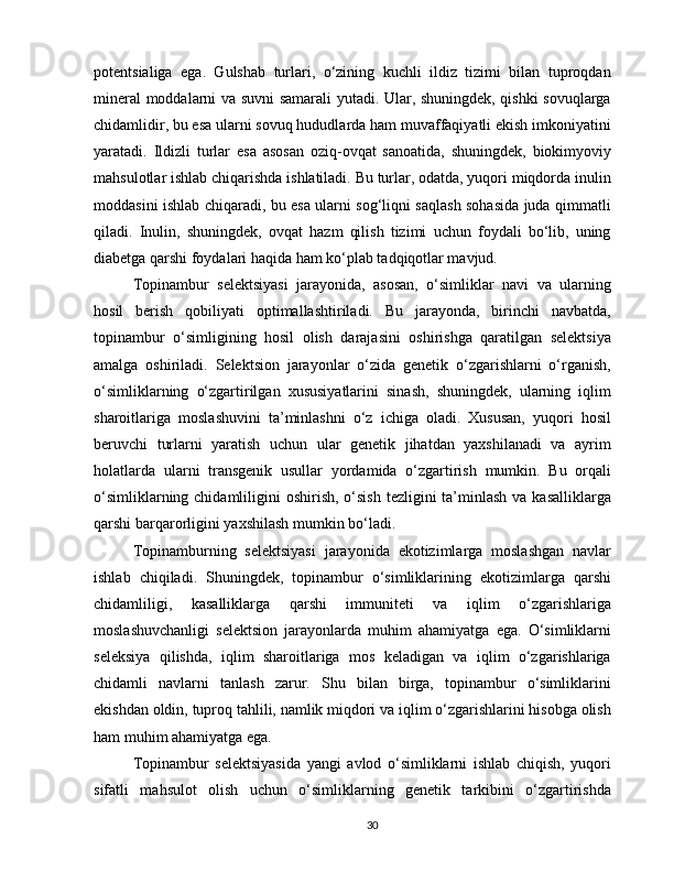 potentsialiga   ega.   Gulshab   turlari,   o‘zining   kuchli   ildiz   tizimi   bilan   tuproqdan
mineral moddalarni va suvni samarali yutadi. Ular, shuningdek, qishki sovuqlarga
chidamlidir, bu esa ularni sovuq hududlarda ham muvaffaqiyatli ekish imkoniyatini
yaratadi.   Ildizli   turlar   esa   asosan   oziq-ovqat   sanoatida,   shuningdek,   biokimyoviy
mahsulotlar ishlab chiqarishda ishlatiladi. Bu turlar, odatda, yuqori miqdorda inulin
moddasini ishlab chiqaradi, bu esa ularni sog‘liqni saqlash sohasida juda qimmatli
qiladi.   Inulin,   shuningdek,   ovqat   hazm   qilish   tizimi   uchun   foydali   bo‘lib,   uning
diabetga qarshi foydalari haqida ham ko‘plab tadqiqotlar mavjud.
Topinambur   selektsiyasi   jarayonida,   asosan,   o‘simliklar   navi   va   ularning
hosil   berish   qobiliyati   optimallashtiriladi.   Bu   jarayonda,   birinchi   navbatda,
topinambur   o‘simligining   hosil   olish   darajasini   oshirishga   qaratilgan   selektsiya
amalga   oshiriladi.   Selektsion   jarayonlar   o‘zida   genetik   o‘zgarishlarni   o‘rganish,
o‘simliklarning   o‘zgartirilgan   xususiyatlarini   sinash,   shuningdek,   ularning   iqlim
sharoitlariga   moslashuvini   ta’minlashni   o‘z   ichiga   oladi.   Xususan,   yuqori   hosil
beruvchi   turlarni   yaratish   uchun   ular   genetik   jihatdan   yaxshilanadi   va   ayrim
holatlarda   ularni   transgenik   usullar   yordamida   o‘zgartirish   mumkin.   Bu   orqali
o‘simliklarning chidamliligini  oshirish, o‘sish  tezligini  ta’minlash  va kasalliklarga
qarshi barqarorligini yaxshilash mumkin bo‘ladi.
Topinamburning   selektsiyasi   jarayonida   ekotizimlarga   moslashgan   navlar
ishlab   chiqiladi.   Shuningdek,   topinambur   o‘simliklarining   ekotizimlarga   qarshi
chidamliligi,   kasalliklarga   qarshi   immuniteti   va   iqlim   o‘zgarishlariga
moslashuvchanligi   selektsion   jarayonlarda   muhim   ahamiyatga   ega.   O‘simliklarni
seleksiya   qilishda,   iqlim   sharoitlariga   mos   keladigan   va   iqlim   o‘zgarishlariga
chidamli   navlarni   tanlash   zarur.   Shu   bilan   birga,   topinambur   o‘simliklarini
ekishdan oldin, tuproq tahlili, namlik miqdori va iqlim o‘zgarishlarini hisobga olish
ham muhim ahamiyatga ega.
Topinambur   selektsiyasida   yangi   avlod   o‘simliklarni   ishlab   chiqish,   yuqori
sifatli   mahsulot   olish   uchun   o‘simliklarning   genetik   tarkibini   o‘zgartirishda
30