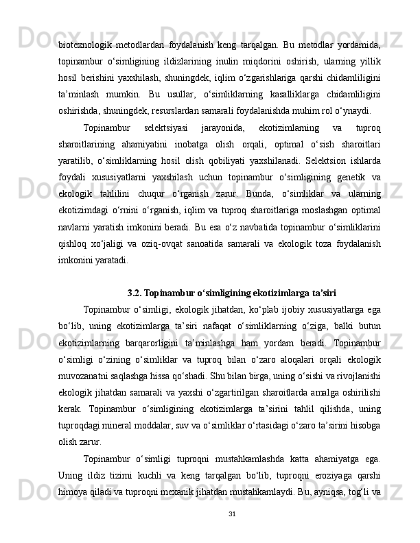 biotexnologik   metodlardan   foydalanish   keng   tarqalgan.   Bu   metodlar   yordamida,
topinambur   o‘simligining   ildizlarining   inulin   miqdorini   oshirish,   ularning   yillik
hosil   berishini   yaxshilash,   shuningdek,   iqlim   o‘zgarishlariga   qarshi   chidamliligini
ta’minlash   mumkin.   Bu   usullar,   o‘simliklarning   kasalliklarga   chidamliligini
oshirishda, shuningdek, resurslardan samarali foydalanishda muhim rol o‘ynaydi.
Topinambur   selektsiyasi   jarayonida,   ekotizimlarning   va   tuproq
sharoitlarining   ahamiyatini   inobatga   olish   orqali,   optimal   o‘sish   sharoitlari
yaratilib,   o‘simliklarning   hosil   olish   qobiliyati   yaxshilanadi.   Selektsion   ishlarda
foydali   xususiyatlarni   yaxshilash   uchun   topinambur   o‘simligining   genetik   va
ekologik   tahlilini   chuqur   o‘rganish   zarur.   Bunda,   o‘simliklar   va   ularning
ekotizimdagi   o‘rnini   o‘rganish,   iqlim   va   tuproq   sharoitlariga   moslashgan   optimal
navlarni yaratish imkonini  beradi. Bu esa  o‘z navbatida topinambur  o‘simliklarini
qishloq   xo‘jaligi   va   oziq-ovqat   sanoatida   samarali   va   ekologik   toza   foydalanish
imkonini yaratadi.
3.2. Topinambur o‘simligining ekotizimlarga ta’siri
Topinambur   o‘simligi,   ekologik   jihatdan,   ko‘plab   ijobiy   xususiyatlarga   ega
bo‘lib,   uning   ekotizimlarga   ta’siri   nafaqat   o‘simliklarning   o‘ziga,   balki   butun
ekotizimlarning   barqarorligini   ta’minlashga   ham   yordam   beradi.   Topinambur
o‘simligi   o‘zining   o‘simliklar   va   tuproq   bilan   o‘zaro   aloqalari   orqali   ekologik
muvozanatni saqlashga hissa qo‘shadi. Shu bilan birga, uning o‘sishi va rivojlanishi
ekologik  jihatdan  samarali  va  yaxshi   o‘zgartirilgan  sharoitlarda  amalga  oshirilishi
kerak.   Topinambur   o‘simligining   ekotizimlarga   ta’sirini   tahlil   qilishda,   uning
tuproqdagi mineral moddalar, suv va o‘simliklar o‘rtasidagi o‘zaro ta’sirini hisobga
olish zarur.
Topinambur   o‘simligi   tuproqni   mustahkamlashda   katta   ahamiyatga   ega.
Uning   ildiz   tizimi   kuchli   va   keng   tarqalgan   bo‘lib,   tuproqni   eroziyaga   qarshi
himoya qiladi va tuproqni mexanik jihatdan mustahkamlaydi. Bu, ayniqsa, tog‘li va
31 
