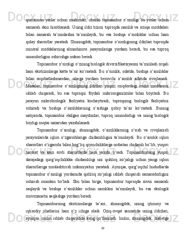 qumsimon   yerlar   uchun   muhimdir,   chunki   topinambur   o‘simligi   bu   yerlar   uchun
samarali ekin hisoblanadi. Uning ildiz tizimi tuproqda namlik va ozuqa moddalari
bilan   samarali   ta’minlashni   ta’minlaydi,   bu   esa   boshqa   o‘simliklar   uchun   ham
qulay sharoitlar  yaratadi. Shuningdek, topinambur o‘simligining ildizlari  tuproqda
mineral   moddalarning   almashinuvi   jarayonlariga   yordam   beradi,   bu   esa   tuproq
unumdorligini oshirishga imkon beradi.
Topinambur o‘simligi o‘zining biologik diversifikatsiyasini ta’minlash orqali
ham   ekotizimlarga  katta  ta’sir   ko‘rsatadi.  Bu   o‘simlik,   odatda,  boshqa  o‘simliklar
bilan   raqobatlashmasdan,   ularga   yordam   beruvchi   o‘simlik   sifatida   rivojlanadi.
Masalan,   topinambur   o‘simligining   ildizlari   yuqori   miqdordagi   inulin   moddasini
ishlab   chiqaradi,   bu   esa   tuproqni   foydali   mikroorganizmlar   bilan   boyitadi.   Bu
jarayon   mikrobiologik   faoliyatni   kuchaytiradi,   tuproqning   biologik   faoliyatini
oshiradi   va   boshqa   o‘simliklarning   o‘sishiga   ijobiy   ta’sir   ko‘rsatadi.   Buning
natijasida,   topinambur   ekilgan   maydonlar,   tuproq   unumdorligi   va   uning   biologik
boyligi nuqtai nazaridan yaxshilanadi.
Topinambur   o‘simligi,   shuningdek,   o‘simliklarning   o‘sish   va   rivojlanish
jarayonlarida   iqlim   o‘zgarishlariga   chidamliligini   ta’minlaydi.   Bu   o‘simlik   iqlim
sharoitlari o‘zgarishi bilan bog‘liq qiyinchiliklarga nisbatan chidamli bo‘lib, yuqori
harorat   va   kam   suvli   sharoitlarda   ham   yaxshi   o‘sadi.   Topinamburning   yuqori
darajadagi   qurg‘oqchilikka   chidamliligi   uni   qishloq   xo‘jaligi   uchun   yangi   iqlim
sharoitlariga moslashtirish imkoniyatini yaratadi. Ayniqsa, qurg‘oqchil hududlarda
topinambur  o‘simligi  yordamida qishloq xo‘jaligi  ishlab chiqarish samaradorligini
oshirish   mumkin   bo‘ladi.   Shu   bilan   birga,   topinambur   tuproqda   suvni   samarali
saqlaydi   va   boshqa   o‘simliklar   uchun   namlikni   ta’minlaydi,   bu   esa   ekologik
muvozanatni saqlashga yordam beradi.
Topinamburning   ekotizimlarga   ta’siri,   shuningdek,   uning   ijtimoiy   va
iqtisodiy   jihatlarini   ham   o‘z   ichiga   oladi.   Oziq-ovqat   sanoatida   uning   ildizlari,
ayniqsa,   inulin   ishlab   chiqarishda   keng   qo‘llaniladi.   Inulin,   shuningdek,   diabetga
32 