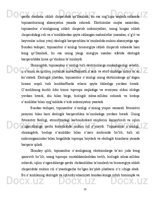 qarshi   dorilarni   ishlab   chiqarishda   qo‘llaniladi,   bu   esa   sog‘liqni   saqlash   sohasida
topinamburning   ahamiyatini   yanada   oshiradi.   Ekotizimlar   nuqtai   nazaridan,
topinambur   o‘simligining   ishlab   chiqarish   imkoniyatlari,   uning   biogaz   ishlab
chiqarishdagi roli va o‘simliklardan qayta ishlangan mahsulotlar (masalan, o‘g‘it va
hayvonlar uchun yem) ekologik barqarorlikni ta’minlashda muhim ahamiyatga ega.
Bundan   tashqari,   topinambur   o‘simligi   bioenergiya  ishlab   chiqarish   sohasida   ham
keng   qo‘llaniladi,   bu   esa   uning   yangi   energiya   manbai   sifatida   ekologik
barqarorlikka hissa qo‘shishini ta’minlaydi.
Shuningdek, topinambur o‘simligi turli ekotizimlarga moslashganligi sababli,
u o‘rmon  va  qishloq  joylarida  muvaffaqiyatli  o‘sadi   va  atrof-muhitga  ijobiy ta’sir
ko‘rsatadi.   Ekologik   jihatdan,   topinambur   o‘simligi   uning  ekotizimlarga  qo‘shgan
hissasi   orqali   turli   landshaftlarda   erlarni   qayta   tiklashga   yordam   beradi.
O‘simlikning   kuchli   ildiz   tizimi   tuproqni   saqlashga   va   eroziyani   oldini   olishga
yordam   beradi,   shu   bilan   birga,   biologik   xilma-xillikni   oshiradi   va   boshqa
o‘simliklar bilan uyg‘unlikda o‘sish imkoniyatini yaratadi.
Bundan   tashqari,   topinambur   o‘simligi   o‘zining   yuqori   samarali   fotosintez
jarayoni   bilan   ham   ekologik   barqarorlikni   ta’minlashga   yordam   beradi.   Uning
fotosintez   faolligi,   atmosferadagi   karbondioksid   miqdorini   kamaytirish   va   iqlim
o‘zgarishlariga   qarshi   kurashishda   muhim   rol   o‘ynaydi.   Topinambur   o‘simligi,
shuningdek,   boshqa   o‘simliklar   bilan   o‘zaro   simbiozda   bo‘lib,   turli   xil
mikroorganizmlar bilan birgalikda tuproqni boyitadi va ekologik tizimlarni yanada
barqaror qiladi.
Shunday   qilib,   topinambur   o‘simligining   ekotizimlarga   ta’siri   juda   keng
qamrovli   bo‘lib,   uning   tuproqni   mustahkamlashdan   tortib,   biologik   xilma-xillikni
oshirish, iqlim o‘zgarishlariga qarshi chidamlilikni ta’minlash va bioenergiya ishlab
chiqarishda   muhim   rol   o‘ynashigacha   bo‘lgan   ko‘plab   jihatlarni   o‘z   ichiga   oladi.
Bu o‘simlikning ekologik va iqtisodiy ahamiyati kundan-kunga oshib bormoqda va
33 