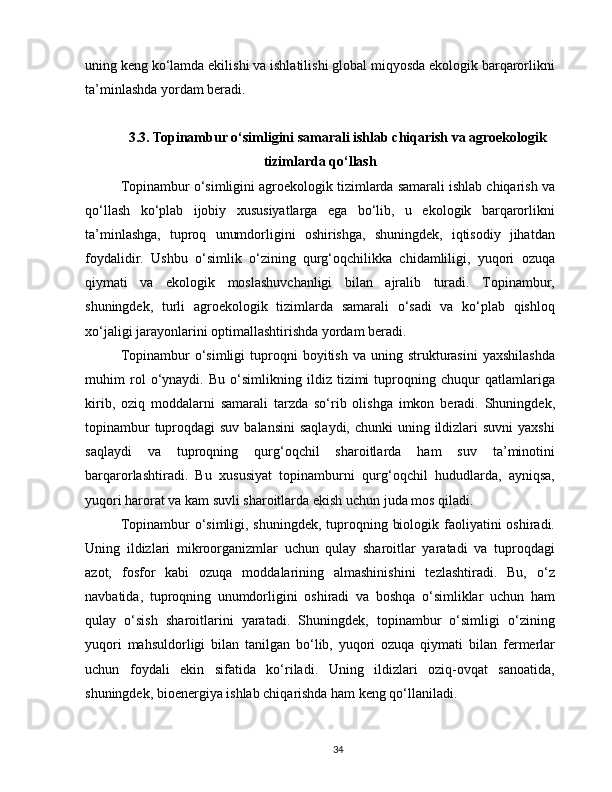 uning keng ko‘lamda ekilishi va ishlatilishi global miqyosda ekologik barqarorlikni
ta’minlashda yordam beradi.
3.3. Topinambur o‘simligini samarali ishlab chiqarish va agroekologik
tizimlarda qo‘llash
Topinambur o‘simligini agroekologik tizimlarda samarali ishlab chiqarish va
qo‘llash   ko‘plab   ijobiy   xususiyatlarga   ega   bo‘lib,   u   ekologik   barqarorlikni
ta’minlashga,   tuproq   unumdorligini   oshirishga,   shuningdek,   iqtisodiy   jihatdan
foydalidir.   Ushbu   o‘simlik   o‘zining   qurg‘oqchilikka   chidamliligi,   yuqori   ozuqa
qiymati   va   ekologik   moslashuvchanligi   bilan   ajralib   turadi.   Topinambur,
shuningdek,   turli   agroekologik   tizimlarda   samarali   o‘sadi   va   ko‘plab   qishloq
xo‘jaligi jarayonlarini optimallashtirishda yordam beradi.
Topinambur   o‘simligi   tuproqni   boyitish  va  uning  strukturasini  yaxshilashda
muhim   rol   o‘ynaydi.   Bu   o‘simlikning   ildiz   tizimi   tuproqning   chuqur   qatlamlariga
kirib,   oziq   moddalarni   samarali   tarzda   so‘rib   olishga   imkon   beradi.   Shuningdek,
topinambur  tuproqdagi  suv balansini  saqlaydi,  chunki  uning ildizlari  suvni  yaxshi
saqlaydi   va   tuproqning   qurg‘oqchil   sharoitlarda   ham   suv   ta’minotini
barqarorlashtiradi.   Bu   xususiyat   topinamburni   qurg‘oqchil   hududlarda,   ayniqsa,
yuqori harorat va kam suvli sharoitlarda ekish uchun juda mos qiladi.
Topinambur o‘simligi, shuningdek, tuproqning biologik faoliyatini  oshiradi.
Uning   ildizlari   mikroorganizmlar   uchun   qulay   sharoitlar   yaratadi   va   tuproqdagi
azot,   fosfor   kabi   ozuqa   moddalarining   almashinishini   tezlashtiradi.   Bu,   o‘z
navbatida,   tuproqning   unumdorligini   oshiradi   va   boshqa   o‘simliklar   uchun   ham
qulay   o‘sish   sharoitlarini   yaratadi.   Shuningdek,   topinambur   o‘simligi   o‘zining
yuqori   mahsuldorligi   bilan   tanilgan   bo‘lib,   yuqori   ozuqa   qiymati   bilan   fermerlar
uchun   foydali   ekin   sifatida   ko‘riladi.   Uning   ildizlari   oziq-ovqat   sanoatida,
shuningdek, bioenergiya ishlab chiqarishda ham keng qo‘llaniladi.
34 