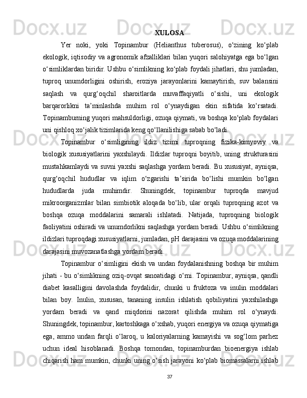 XULOSA
Yer   noki,   yoki   Topinambur   (Helianthus   tuberosus),   o‘zining   ko‘plab
ekologik, iqtisodiy va agronomik afzalliklari  bilan yuqori salohiyatga ega bo‘lgan
o‘simliklardan biridir. Ushbu o‘simlikning ko‘plab foydali jihatlari, shu jumladan,
tuproq   unumdorligini   oshirish,   eroziya   jarayonlarini   kamaytirish,   suv   balansini
saqlash   va   qurg‘oqchil   sharoitlarda   muvaffaqiyatli   o‘sishi,   uni   ekologik
barqarorlikni   ta’minlashda   muhim   rol   o‘ynaydigan   ekin   sifatida   ko‘rsatadi.
Topinamburning yuqori mahsuldorligi, ozuqa qiymati, va boshqa ko‘plab foydalari
uni qishloq xo‘jalik tizimlarida keng qo‘llanilishiga sabab bo‘ladi.
Topinambur   o‘simligining   ildiz   tizimi   tuproqning   fizika-kimyoviy   va
biologik   xususiyatlarini   yaxshilaydi.   Ildizlar   tuproqni   boyitib,   uning   strukturasini
mustahkamlaydi va suvni yaxshi  saqlashga yordam beradi. Bu xususiyat, ayniqsa,
qurg‘oqchil   hududlar   va   iqlim   o‘zgarishi   ta’sirida   bo‘lishi   mumkin   bo‘lgan
hududlarda   juda   muhimdir.   Shuningdek,   topinambur   tuproqda   mavjud
mikroorganizmlar   bilan   simbiotik   aloqada   bo‘lib,   ular   orqali   tuproqning   azot   va
boshqa   ozuqa   moddalarini   samarali   ishlatadi.   Natijada,   tuproqning   biologik
faoliyatini oshiradi va unumdorlikni saqlashga yordam beradi. Ushbu o‘simlikning
ildizlari tuproqdagi xususiyatlarni, jumladan, pH darajasini va ozuqa moddalarining
darajasini muvozanatlashga yordam beradi.
Topinambur   o‘simligini   ekish   va   undan   foydalanishning   boshqa   bir   muhim
jihati - bu o‘simlikning oziq-ovqat sanoatidagi  o‘rni. Topinambur, ayniqsa, qandli
diabet   kasalligini   davolashda   foydalidir,   chunki   u   fruktoza   va   inulin   moddalari
bilan   boy.   Inulin,   xususan,   tananing   insulin   ishlatish   qobiliyatini   yaxshilashga
yordam   beradi   va   qand   miqdorini   nazorat   qilishda   muhim   rol   o‘ynaydi.
Shuningdek, topinambur, kartoshkaga o‘xshab, yuqori energiya va ozuqa qiymatiga
ega,   ammo   undan   farqli   o‘laroq,   u   kaloriyalarning   kamayishi   va   sog‘lom   parhez
uchun   ideal   hisoblanadi.   Boshqa   tomondan,   topinamburdan   bioenergiya   ishlab
chiqarish ham mumkin, chunki uning o‘sish jarayoni ko‘plab biomassalarni ishlab
37 