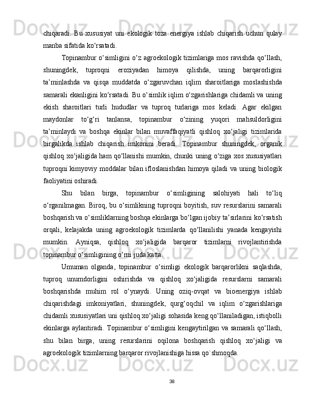 chiqaradi.   Bu   xususiyat   uni   ekologik   toza   energiya   ishlab   chiqarish   uchun   qulay
manba sifatida ko‘rsatadi.
Topinambur o‘simligini o‘z agroekologik tizimlariga mos ravishda qo‘llash,
shuningdek,   tuproqni   eroziyadan   himoya   qilishda,   uning   barqarorligini
ta’minlashda   va   qisqa   muddatda   o‘zgaruvchan   iqlim   sharoitlariga   moslashishda
samarali ekanligini ko‘rsatadi. Bu o‘simlik iqlim o‘zgarishlariga chidamli va uning
ekish   sharoitlari   turli   hududlar   va   tuproq   turlariga   mos   keladi.   Agar   ekilgan
maydonlar   to‘g‘ri   tanlansa,   topinambur   o‘zining   yuqori   mahsuldorligini
ta’minlaydi   va   boshqa   ekinlar   bilan   muvaffaqiyatli   qishloq   xo‘jaligi   tizimlarida
birgalikda   ishlab   chiqarish   imkonini   beradi.   Topinambur   shuningdek,   organik
qishloq xo‘jaligida ham qo‘llanishi mumkin, chunki uning o‘ziga xos xususiyatlari
tuproqni  kimyoviy moddalar bilan ifloslanishdan  himoya qiladi  va uning biologik
faoliyatini oshiradi.
Shu   bilan   birga,   topinambur   o‘simligining   salohiyati   hali   to‘liq
o‘rganilmagan. Biroq, bu o‘simlikning tuproqni boyitish, suv resurslarini samarali
boshqarish va o‘simliklarning boshqa ekinlarga bo‘lgan ijobiy ta’sirlarini ko‘rsatish
orqali,   kelajakda   uning   agroekologik   tizimlarda   qo‘llanilishi   yanada   kengayishi
mumkin.   Ayniqsa,   qishloq   xo‘jaligida   barqaror   tizimlarni   rivojlantirishda
topinambur o‘simligining o‘rni juda katta.
Umuman   olganda,   topinambur   o‘simligi   ekologik   barqarorlikni   saqlashda,
tuproq   unumdorligini   oshirishda   va   qishloq   xo‘jaligida   resurslarni   samarali
boshqarishda   muhim   rol   o‘ynaydi.   Uning   oziq-ovqat   va   bioenergiya   ishlab
chiqarishdagi   imkoniyatlari,   shuningdek,   qurg‘oqchil   va   iqlim   o‘zgarishlariga
chidamli xususiyatlari uni qishloq xo‘jaligi sohasida keng qo‘llaniladigan, istiqbolli
ekinlarga aylantiradi. Topinambur o‘simligini kengaytirilgan va samarali  qo‘llash,
shu   bilan   birga,   uning   resurslarini   oqilona   boshqarish   qishloq   xo‘jaligi   va
agroekologik tizimlarning barqaror rivojlanishiga hissa qo`shmoqda.
38 