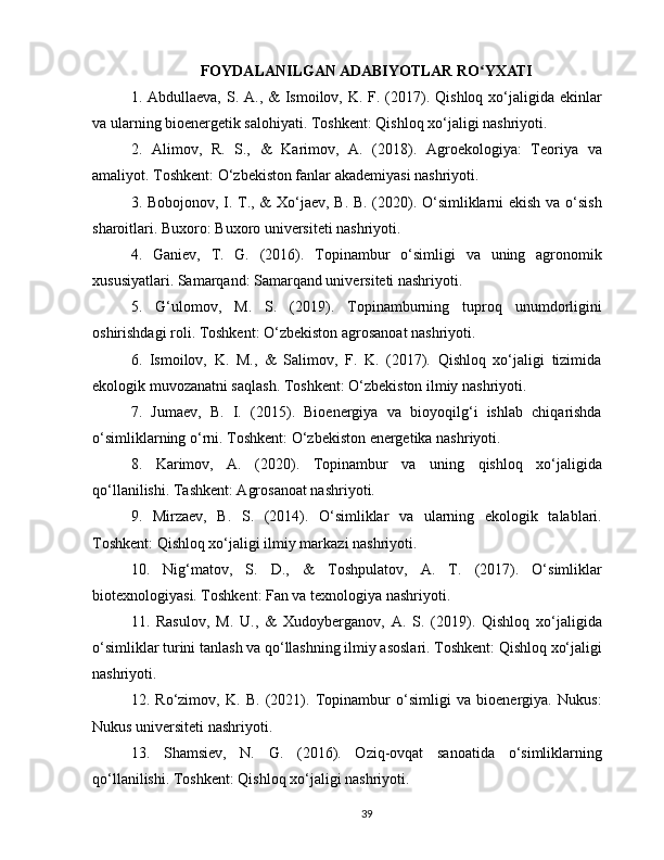 FOYDALANILGAN ADABIYOTLAR RO YXATIʻ
1. Abdullaeva, S. A., &  Ismoilov, K. F. (2017). Qishloq xo‘jaligida ekinlar
va ularning bioenergetik salohiyati. Toshkent: Qishloq xo‘jaligi nashriyoti.
2.   Alimov,   R.   S.,   &   Karimov,   A.   (2018).   Agroekologiya:   Teoriya   va
amaliyot. Toshkent: O‘zbekiston fanlar akademiyasi nashriyoti.
3. Bobojonov, I. T., & Xo‘jaev, B. B. (2020). O‘simliklarni ekish va o‘sish
sharoitlari. Buxoro: Buxoro universiteti nashriyoti.
4.   Ganiev,   T.   G.   (2016).   Topinambur   o‘simligi   va   uning   agronomik
xususiyatlari. Samarqand: Samarqand universiteti nashriyoti.
5.   G‘ulomov,   M.   S.   (2019).   Topinamburning   tuproq   unumdorligini
oshirishdagi roli. Toshkent: O‘zbekiston agrosanoat nashriyoti.
6.   Ismoilov,   K.   M.,   &   Salimov,   F.   K.   (2017).   Qishloq   xo‘jaligi   tizimida
ekologik muvozanatni saqlash. Toshkent: O‘zbekiston ilmiy nashriyoti.
7.   Jumaev,   B.   I.   (2015).   Bioenergiya   va   bioyoqilg‘i   ishlab   chiqarishda
o‘simliklarning o‘rni. Toshkent: O‘zbekiston energetika nashriyoti.
8.   Karimov,   A.   (2020).   Topinambur   va   uning   qishloq   xo‘jaligida
qo‘llanilishi. Tashkent: Agrosanoat nashriyoti.
9.   Mirzaev,   B.   S.   (2014).   O‘simliklar   va   ularning   ekologik   talablari.
Toshkent: Qishloq xo‘jaligi ilmiy markazi nashriyoti.
10.   Nig‘matov,   S.   D.,   &   Toshpulatov,   A.   T.   (2017).   O‘simliklar
biotexnologiyasi. Toshkent: Fan va texnologiya nashriyoti.
11.   Rasulov,   M.   U.,   &   Xudoyberganov,   A.   S.   (2019).   Qishloq   xo‘jaligida
o‘simliklar turini tanlash va qo‘llashning ilmiy asoslari. Toshkent: Qishloq xo‘jaligi
nashriyoti.
12.   Ro‘zimov,   K.   B.   (2021).   Topinambur   o‘simligi   va   bioenergiya.   Nukus:
Nukus universiteti nashriyoti.
13.   Shamsiev,   N.   G.   (2016).   Oziq-ovqat   sanoatida   o‘simliklarning
qo‘llanilishi. Toshkent: Qishloq xo‘jaligi nashriyoti.
39