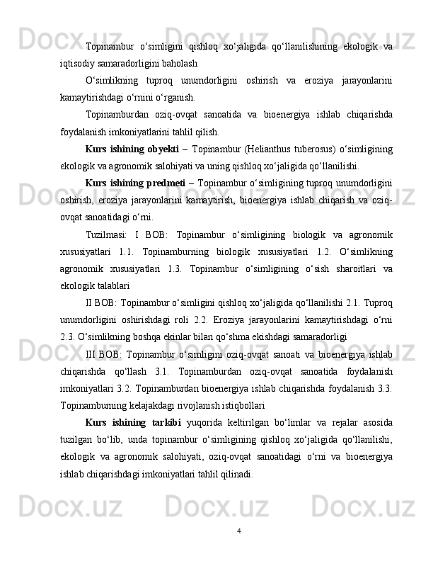Topinambur   o‘simligini   qishloq   xo‘jaligida   qo‘llanilishining   ekologik   va
iqtisodiy samaradorligini baholash
O‘simlikning   tuproq   unumdorligini   oshirish   va   eroziya   jarayonlarini
kamaytirishdagi o‘rnini o‘rganish.
Topinamburdan   oziq-ovqat   sanoatida   va   bioenergiya   ishlab   chiqarishda
foydalanish imkoniyatlarini tahlil qilish.
Kurs   ishining   obyekti   –   Topinambur   (Helianthus   tuberosus)   o‘simligining
ekologik va agronomik salohiyati va uning qishloq xo‘jaligida qo‘llanilishi.
Kurs ishining predmeti   – Topinambur o‘simligining tuproq unumdorligini
oshirish,   eroziya   jarayonlarini   kamaytirish,   bioenergiya   ishlab   chiqarish   va   oziq-
ovqat sanoatidagi o‘rni.
Tuzilmasi:   I   BOB:   Topinambur   o‘simligining   biologik   va   agronomik
xususiyatlari   1.1.   Topinamburning   biologik   xususiyatlari   1.2.   O‘simlikning
agronomik   xususiyatlari   1.3.   Topinambur   o‘simligining   o‘sish   sharoitlari   va
ekologik talablari
II BOB: Topinambur o‘simligini qishloq xo‘jaligida qo‘llanilishi 2.1. Tuproq
unumdorligini   oshirishdagi   roli   2.2.   Eroziya   jarayonlarini   kamaytirishdagi   o‘rni
2.3. O‘simlikning boshqa ekinlar bilan qo‘shma ekishdagi samaradorligi
III   BOB:   Topinambur   o‘simligini   oziq-ovqat   sanoati   va   bioenergiya   ishlab
chiqarishda   qo‘llash   3.1.   Topinamburdan   oziq-ovqat   sanoatida   foydalanish
imkoniyatlari  3.2. Topinamburdan bioenergiya ishlab chiqarishda foydalanish 3.3.
Topinamburning kelajakdagi rivojlanish istiqbollari
Kurs   ishining   tarkibi   yuqorida   keltirilgan   bo‘limlar   va   rejalar   asosida
tuzilgan   bo‘lib,   unda   topinambur   o‘simligining   qishloq   xo‘jaligida   qo‘llanilishi,
ekologik   va   agronomik   salohiyati,   oziq-ovqat   sanoatidagi   o‘rni   va   bioenergiya
ishlab chiqarishdagi imkoniyatlari tahlil qilinadi.
4 