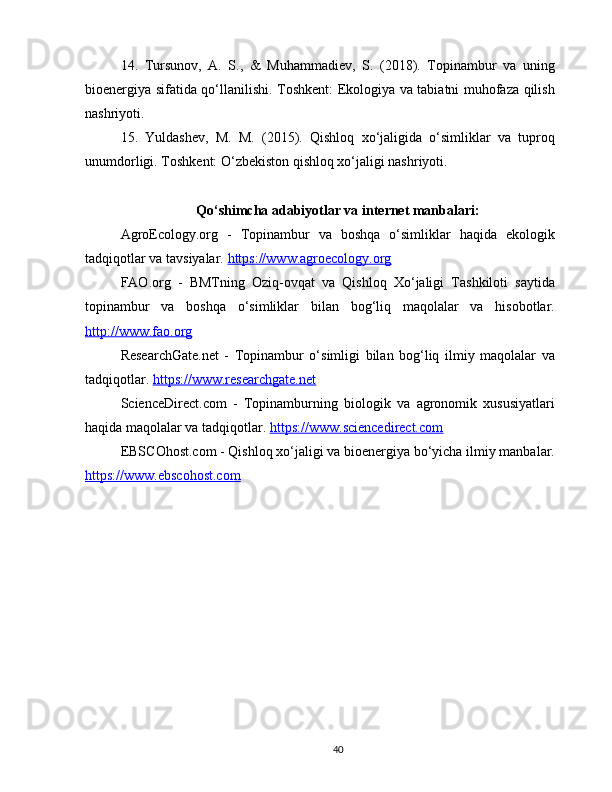 14.   Tursunov,   A.   S.,   &   Muhammadiev,   S.   (2018).   Topinambur   va   uning
bioenergiya sifatida qo‘llanilishi. Toshkent: Ekologiya va tabiatni muhofaza qilish
nashriyoti.
15.   Yuldashev,   M.   M.   (2015).   Qishloq   xo‘jaligida   o‘simliklar   va   tuproq
unumdorligi. Toshkent: O‘zbekiston qishloq xo‘jaligi nashriyoti.
Qo‘shimcha adabiyotlar va internet manbalari:
AgroEcology.org   -   Topinambur   va   boshqa   o‘simliklar   haqida   ekologik
tadqiqotlar va tavsiyalar.  https://www.agroecology.org  
FAO.org   -   BMTning   Oziq-ovqat   va   Qishloq   Xo‘jaligi   Tashkiloti   saytida
topinambur   va   boshqa   o‘simliklar   bilan   bog‘liq   maqolalar   va   hisobotlar.
http://www.fao.org  
ResearchGate.net   -   Topinambur   o‘simligi   bilan   bog‘liq   ilmiy   maqolalar   va
tadqiqotlar.  https://www.researchgate.net  
ScienceDirect.com   -   Topinamburning   biologik   va   agronomik   xususiyatlari
haqida maqolalar va tadqiqotlar.  https://www.sciencedirect.com  
EBSCOhost.com - Qishloq xo‘jaligi va bioenergiya bo‘yicha ilmiy manbalar.
https://www.ebscohost.com  
40 