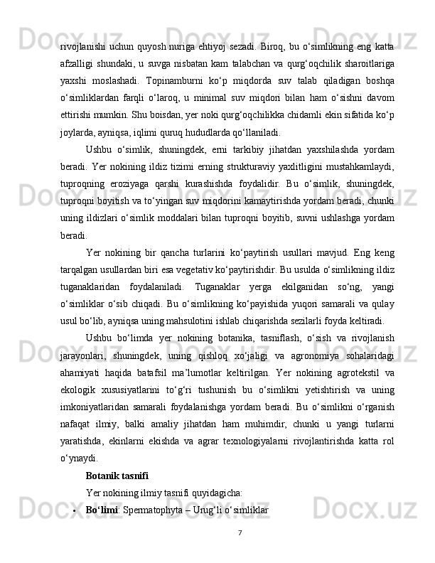 rivojlanishi   uchun  quyosh  nuriga  ehtiyoj   sezadi.   Biroq,  bu  o‘simlikning  eng   katta
afzalligi   shundaki,   u   suvga   nisbatan   kam   talabchan   va   qurg‘oqchilik   sharoitlariga
yaxshi   moslashadi.   Topinamburni   ko‘p   miqdorda   suv   talab   qiladigan   boshqa
o‘simliklardan   farqli   o‘laroq,   u   minimal   suv   miqdori   bilan   ham   o‘sishni   davom
ettirishi mumkin. Shu boisdan, yer noki qurg‘oqchilikka chidamli ekin sifatida ko‘p
joylarda, ayniqsa, iqlimi quruq hududlarda qo‘llaniladi.
Ushbu   o‘simlik,   shuningdek,   erni   tarkibiy   jihatdan   yaxshilashda   yordam
beradi.   Yer   nokining   ildiz   tizimi   erning   strukturaviy   yaxlitligini   mustahkamlaydi,
tuproqning   eroziyaga   qarshi   kurashishda   foydalidir.   Bu   o‘simlik,   shuningdek,
tuproqni boyitish va to‘yingan suv miqdorini kamaytirishda yordam beradi, chunki
uning ildizlari  o‘simlik moddalari  bilan  tuproqni  boyitib, suvni  ushlashga  yordam
beradi.
Yer   nokining   bir   qancha   turlarini   ko‘paytirish   usullari   mavjud.   Eng   keng
tarqalgan usullardan biri esa vegetativ ko‘paytirishdir. Bu usulda o‘simlikning ildiz
tuganaklaridan   foydalaniladi.   Tuganaklar   yerga   ekilganidan   so‘ng,   yangi
o‘simliklar   o‘sib   chiqadi.   Bu   o‘simlikning   ko‘payishida   yuqori   samarali   va   qulay
usul bo‘lib, ayniqsa uning mahsulotini ishlab chiqarishda sezilarli foyda keltiradi.
Ushbu   bo‘limda   yer   nokining   botanika,   tasniflash,   o‘sish   va   rivojlanish
jarayonlari,   shuningdek,   uning   qishloq   xo‘jaligi   va   agronomiya   sohalaridagi
ahamiyati   haqida   batafsil   ma’lumotlar   keltirilgan.   Yer   nokining   agrotekstil   va
ekologik   xususiyatlarini   to‘g‘ri   tushunish   bu   o‘simlikni   yetishtirish   va   uning
imkoniyatlaridan   samarali   foydalanishga   yordam   beradi.   Bu   o‘simlikni   o‘rganish
nafaqat   ilmiy,   balki   amaliy   jihatdan   ham   muhimdir,   chunki   u   yangi   turlarni
yaratishda,   ekinlarni   ekishda   va   agrar   texnologiyalarni   rivojlantirishda   katta   rol
o‘ynaydi.
Botanik tasnifi
Yer nokining ilmiy tasnifi quyidagicha:
 Bo‘limi : Spermatophyta – Urug‘li o‘simliklar
7 