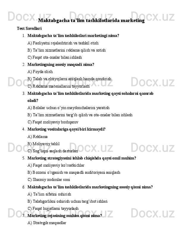  Maktabgacha ta’lim tashkilotlarida marketing
Test Savollari
1. Maktabgacha ta’lim tashkilotlari marketingi nima?
A) Faoliyatni rejalashtirish va tashkil etish
B) Ta’lim xizmatlarini reklama qilish va sotish
C) Faqat ota-onalar bilan ishlash
2. Marketingning asosiy maqsadi nima?
A) Foyda olish
B) Talab va ehtiyojlarni aniqlash hamda qondirish
C) Reklama materiallarini tayyorlash
3. Maktabgacha ta’lim tashkilotlarida marketing qaysi sohalarni qamrab 
oladi?
A) Bolalar uchun o’yin maydonchalarini yaratish
B) Ta’lim xizmatlarini targ’ib qilish va ota-onalar bilan ishlash
C) Faqat moliyaviy boshqaruv
4. Marketing vositalariga qaysi biri kirmaydi?
A) Reklama
B) Moliyaviy tahlil
C) Sog’liqni saqlash dasturlari
5. Marketing strategiyasini ishlab chiqishda qaysi omil muhim?
A) Faqat moliyaviy ko’rsatkichlar
B) Bozorni o’rganish va maqsadli auditoriyani aniqlash
C) Shaxsiy xodimlar soni
6. Maktabgacha ta’lim tashkilotlarida marketingning asosiy qismi nima?
A) Ta’lim sifatini oshirish
B) Talabgorlikni oshirish uchun targ’ibot ishlari
C) Faqat hujjatlarni tayyorlash
7. Marketing rejasining muhim qismi nima?
A) Strategik maqsadlar 