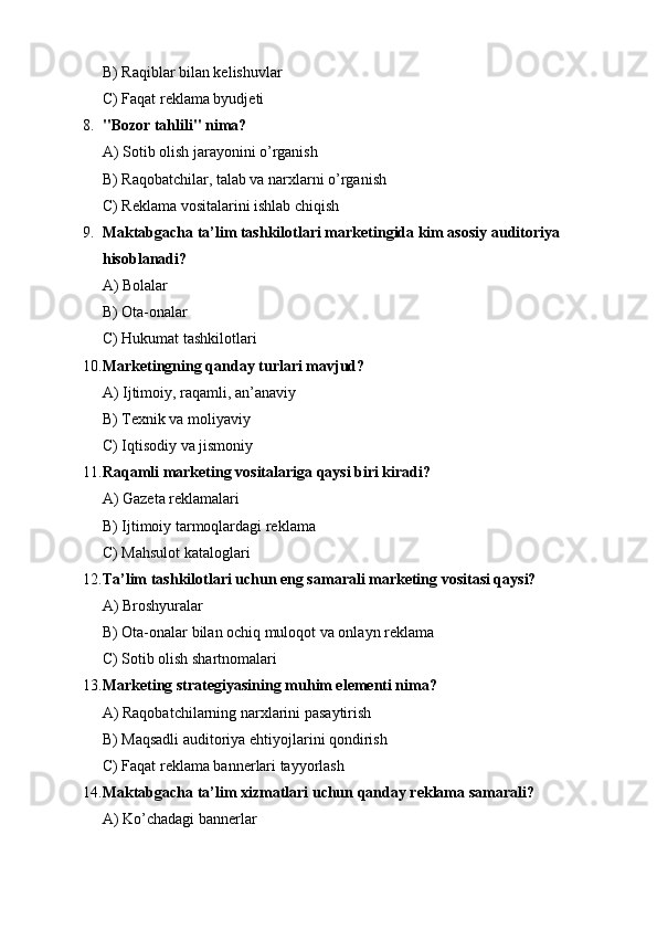 B) Raqiblar bilan kelishuvlar
C) Faqat reklama byudjeti
8. "Bozor tahlili" nima?
A) Sotib olish jarayonini o’rganish
B) Raqobatchilar, talab va narxlarni o’rganish
C) Reklama vositalarini ishlab chiqish
9. Maktabgacha ta’lim tashkilotlari marketingida kim asosiy auditoriya 
hisoblanadi?
A) Bolalar
B) Ota-onalar
C) Hukumat tashkilotlari
10. Marketingning qanday turlari mavjud?
A) Ijtimoiy, raqamli, an’anaviy
B) Texnik va moliyaviy
C) Iqtisodiy va jismoniy
11. Raqamli marketing vositalariga qaysi biri kiradi?
A) Gazeta reklamalari
B) Ijtimoiy tarmoqlardagi reklama
C) Mahsulot kataloglari
12. Ta’lim tashkilotlari uchun eng samarali marketing vositasi qaysi?
A) Broshyuralar
B) Ota-onalar bilan ochiq muloqot va onlayn reklama
C) Sotib olish shartnomalari
13. Marketing strategiyasining muhim elementi nima?
A) Raqobatchilarning narxlarini pasaytirish
B) Maqsadli auditoriya ehtiyojlarini qondirish
C) Faqat reklama bannerlari tayyorlash
14. Maktabgacha ta’lim xizmatlari uchun qanday reklama samarali?
A) Ko’chadagi bannerlar 