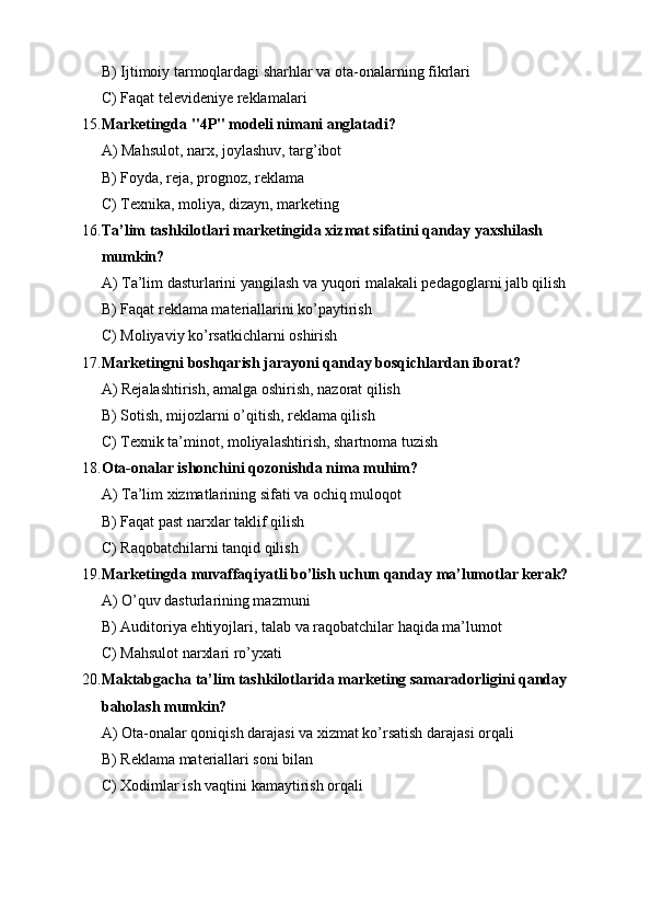 B) Ijtimoiy tarmoqlardagi sharhlar va ota-onalarning fikrlari
C) Faqat televideniye reklamalari
15. Marketingda "4P" modeli nimani anglatadi?
A) Mahsulot, narx, joylashuv, targ’ibot
B) Foyda, reja, prognoz, reklama
C) Texnika, moliya, dizayn, marketing
16. Ta’lim tashkilotlari marketingida xizmat sifatini qanday yaxshilash 
mumkin?
A) Ta’lim dasturlarini yangilash va yuqori malakali pedagoglarni jalb qilish
B) Faqat reklama materiallarini ko’paytirish
C) Moliyaviy ko’rsatkichlarni oshirish
17. Marketingni boshqarish jarayoni qanday bosqichlardan iborat?
A) Rejalashtirish, amalga oshirish, nazorat qilish
B) Sotish, mijozlarni o’qitish, reklama qilish
C) Texnik ta’minot, moliyalashtirish, shartnoma tuzish
18. Ota-onalar ishonchini qozonishda nima muhim?
A) Ta’lim xizmatlarining sifati va ochiq muloqot
B) Faqat past narxlar taklif qilish
C) Raqobatchilarni tanqid qilish
19. Marketingda muvaffaqiyatli bo’lish uchun qanday ma’lumotlar kerak?
A) O’quv dasturlarining mazmuni
B) Auditoriya ehtiyojlari, talab va raqobatchilar haqida ma’lumot
C) Mahsulot narxlari ro’yxati
20. Maktabgacha ta’lim tashkilotlarida marketing samaradorligini qanday 
baholash mumkin?
A) Ota-onalar qoniqish darajasi va xizmat ko’rsatish darajasi orqali
B) Reklama materiallari soni bilan
C) Xodimlar ish vaqtini kamaytirish orqali 