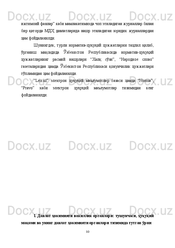 ижтимоий фанлар” каби мамлакатимизда чоп этиладиган журналлар билан
бир   қаторда   МДҲ   давлатларида   нашр   этиладиган   юридик   журналлардан
ҳам фойдаланилди.
Шунингдек,   турли   норматив-ҳуқуқий   ҳужжатларни   таҳлил   қилиб,
ўрганиш   мақсадида   Ўзбекистон   Республикасида   норматив-ҳуқуқий
ҳужжатларнинг   расмий   нашрлари   “Халқ   сўзи”,   “Народное   слово”
газеталаридан   ҳамда   Ўзбекистон   Республикаси   қонунчилик   ҳужжатлари
тўпламидан ҳам фойдаланилди.
“Lex.uz”   электрон   ҳуқуқий   маълумотлар   базаси   ҳамда   “Norma”,
“Pravo”   каби   электрон   ҳуқуқий   маълумотлар   тизимидан   кенг
фойдаланилди. 
I. Давлат ҳокимияти вакиллик органлари: тушунчаси, ҳуқуқий
мақоми ва унинг давлат ҳокимияти органлари тизимида тутган ўрни
10 
