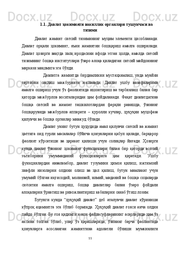 1.1.  Давлат ҳокимияти вакиллик органлари тушунчаси ва
тизими
Давлат   жамият   сиёсий   тизимининг   муҳим   элементи   ҳисобланади.
Давлат   орқали   ҳокимият,   яъни   жамиятни   бошқариш   амалга   оширилади.
Давлат ҳозирги вақтда  халқ иродасини ифода этган  ҳолда, амалда сиёсий
тизимнинг бошқа институтлари ўзаро алоқа қиладиган сиёсий майдоннинг
маркази мақомига эга бўлди.  
Давлатга   жамиятда   бирдамликни   мустаҳкамлаш,   унда   муайян
тартибни   сақлаш   мажбурияти   юкланади.   Давлат   ушбу   вазифаларини
амалга ошириш учун ўз фаолиятида ишонтириш ва тарбиялаш билан бир
қаторда   мажбурлов  воситаларидан   ҳам   фойдаланади.  Фақат  давлатдагина
бошқа   сиёсий   ва   жамоат   ташкилотлардан   фарқли   равишда,   ўзининг
бошқарувида   мажбурлов   аппарати   –   қуролли   кучлар,   ҳуқуқни   муҳофаза
қилувчи ва бошқа органлар мавжуд бўлади.
Давлат унинг бутун ҳудудида амал қилувчи сиёсий ва жамият
ҳаётига   оид   турли   масалалар   бўйича   қонунларни   қабул   қилади,   барқарор
фаолият   кўрсатиши   ва   ҳаракат   қилиши   учун   солиқлар   йиғади.   Ҳозирги
кунда   давлат   ўзининг   ҳокимият   функциялари   билан   бир   қаторда   асосий
эътиборини   умуммаданий   функцияларига   ҳам   қаратади.   Ушбу
функциялардан   авваламбор,   давлат   тузумини   ҳимоя   қилиш,   ижтимоий
хавфли   низоларни   олдини   олиш   ва   ҳал   қилиш,   бутун   мамлакат   учун
умумий бўлган иқтисодий, молиявий, илмий, маданий ва бошқа соҳаларда
сиёсатни   амалга   ошириш,   бошқа   давлатлар   билан   ўзаро   фойдали
алоқаларни ўрнатиш ва ривожлантириш кабиларни санаб ўтиш лозим. 
Бугунги   кунда   “ҳуқуқий   давлат”   деб   аталувчи   давлат   кўриниши
кўпроқ   аҳамиятга   эга   бўлиб   бормоқда.   Ҳуқуқий   давлат   ғояси   анча   олдин
пайдо бўлган. Бу ғоя қадимги юнон файласуфларининг асарларида ҳам ўз
аксини   топган   бўлиб,   улар   ўз   қарашларида,   ўзининг   барча   фаолиятида
қонунларга   асосланган   жамиятгина   адолатли   бўлиши   мумкинлиги
11 