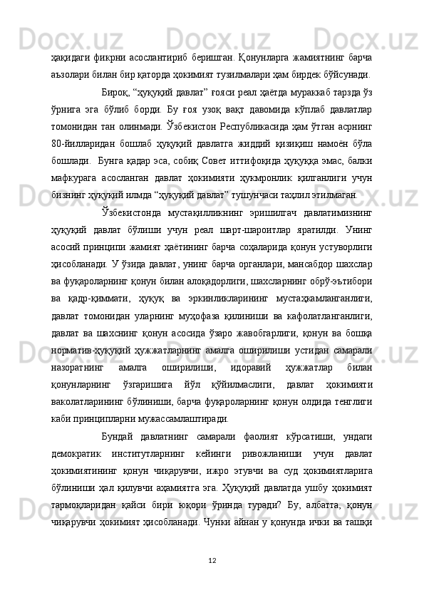 ҳақидаги   фикрни   асослантириб   беришган.   Қонунларга   жамиятнинг   барча
аъзолари билан бир қаторда ҳокимият тузилмалари ҳам бирдек бўйсунади.
Бироқ, “ҳуқуқий давлат” ғояси реал ҳаётда мураккаб тарзда ўз
ўрнига   эга   бўлиб   борди.   Бу   ғоя   узоқ   вақт   давомида   кўплаб   давлатлар
томонидан   тан   олинмади.   Ўзбекистон   Республикасида   ҳам   ўтган   асрнинг
80-йилларидан   бошлаб   ҳуқуқий   давлатга   жиддий   қизиқиш   намоён   бўла
бошлади.     Бунга   қадар   эса,   собиқ   Совет   иттифоқида   ҳуқуққа   эмас,   балки
мафкурага   асосланган   давлат   ҳокимияти   ҳукмронлик   қилганлиги   учун
бизнинг ҳуқуқий илмда “ҳуқуқий давлат” тушунчаси таҳлил этилмаган.   
Ўзбекистонда   мустақилликнинг   эришилгач   давлатимизнинг
ҳуқуқий   давлат   бўлиши   учун   реал   шарт-шароитлар   яратилди.   Унинг
асосий принципи жамият ҳаётининг барча  соҳаларида қонун устуворлиги
ҳисобланади. У ўзида давлат, унинг барча органлари, мансабдор шахслар
ва фуқароларнинг қонун билан алоқадорлиги, шахсларнинг обрў-эътибори
ва   қадр-қиммати,   ҳуқуқ   ва   эркинликларининг   мустаҳкамланганлиги,
давлат   томонидан   уларнинг   муҳофаза   қилиниши   ва   кафолатланганлиги,
давлат   ва   шахснинг   қонун   асосида   ўзаро   жавобгарлиги,   қонун   ва   бошқа
норматив-ҳуқуқий   ҳужжатларнинг   амалга   оширилиши   устидан   самарали
назоратнинг   амалга   оширилиши,   идоравий   ҳужжатлар   билан
қонунларнинг   ўзгаришига   йўл   қўйилмаслиги,   давлат   ҳокимияти
ваколатларининг бўлиниши, барча фуқароларнинг қонун олдида тенглиги
каби принципларни мужассамлаштиради. 
Бундай   давлатнинг   самарали   фаолият   кўрсатиши,   ундаги
демократик   институтларнинг   кейинги   ривожланиши   учун   давлат
ҳокимиятининг   қонун   чиқарувчи,   ижро   этувчи   ва   суд   ҳокимиятларига
бўлиниши   ҳал   қилувчи   аҳамиятга   эга.   Ҳуқуқий   давлатда   ушбу   ҳокимият
тармоқларидан   қайси   бири   юқори   ўринда   туради?   Бу,   албатта,   қонун
чиқарувчи ҳокимият ҳисобланади. Чунки айнан у қонунда ички ва ташқи
12 