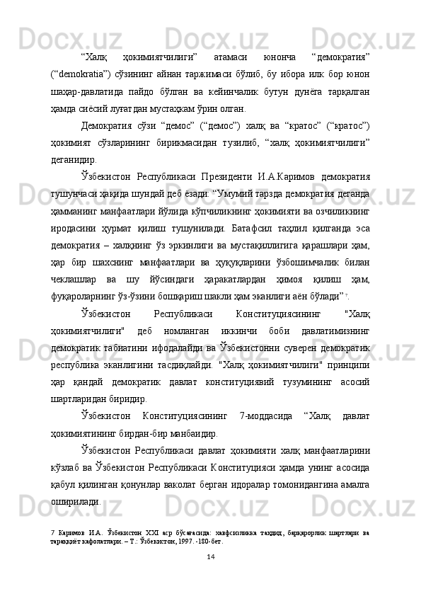 “Халқ   ҳокимиятчилиги”   атамаси   юнонча   “демократия”
(“demokratia”)   сўзининг   айнан   таржимаси   бўлиб,   бу   ибора   илк   бор   юнон
шаҳар-давлатида   пайдо   бўлган   ва   кейинчалик   бутун   дунёга   тарқалган
ҳамда сиёсий луғатдан мустаҳкам ўрин олган. 
Демократия   сўзи   “демос”   (“демос”)   халқ   ва   “кратос”   (“кратос”)
ҳокимият   сўзларининг   бирикмасидан   тузилиб,   “халқ   ҳокимиятчилиги”
деганидир.
Ўзбекистон   Республикаси   Президенти   И.А.Каримов   демократия
тушунчаси ҳақида шундай деб ёзади: “Умумий тарзда демократия деганда
ҳамманинг манфаатлари йўлида кўпчиликнинг ҳокимияти ва озчиликнинг
иродасини   ҳурмат   қилиш   тушунилади.   Батафсил   таҳлил   қилганда   эса
демократия   –   халқнинг   ўз   эркинлиги   ва   мустақиллигига   қарашлари   ҳам,
ҳар   бир   шахснинг   манфаатлари   ва   ҳуқуқларини   ўзбошимчалик   билан
чеклашлар   ва   шу   йўсиндаги   ҳаракатлардан   ҳимоя   қилиш   ҳам,
фуқароларнинг ўз-ўзини бошқариш шакли ҳам эканлиги аён бўлади”  
7
.
Ўзбекистон   Республикаси   Конституциясининг   "Халқ
ҳокимиятчилиги"   деб   номланган   иккинчи   боби   давлатимизнинг
демократик   табиатини   ифодалайди   ва   Ўзбекистонни   суверен   демократик
республика   эканлигини   тасдиқлайди.   "Халқ   ҳокимиятчилиги"   принципи
ҳар   қандай   демократик   давлат   конституциявий   тузумининг   асосий
шартларидан биридир. 
Ўзбекистон   Конституциясининг   7-моддасида   “Халқ   давлат
ҳокимиятининг бирдан-бир манбаидир. 
Ўзбекистон   Республикаси   давлат   ҳокимияти   халқ   манфаатларини
кўзлаб   ва   Ўзбекистон   Республикаси   Конституцияси   ҳамда   унинг   асосида
қабул қилинган қонунлар ваколат берган идоралар томонидангина амалга
оширилади.
7   Каримов   И.А.   Ўзбекистон   ХХI   аср   бўсағасида:   хавфсизликка   таҳдид,   барқарорлик   шартлари   ва
тараққиёт кафолатлари. – Т.: Ўзбекистон, 1997. -180-бет.
14 