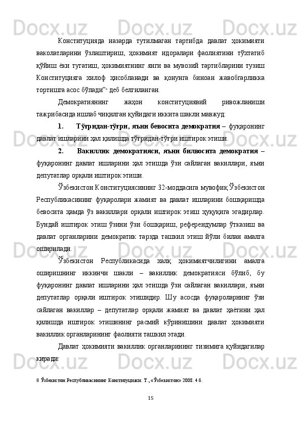 Конституцияда   назарда   тутилмаган   тартибда   давлат   ҳокимияти
ваколатларини   ўзлаштириш,   ҳокимият   идоралари   фаолиятини   тўхтатиб
қўйиш   ёки   тугатиш,   ҳокимиятнинг   янги   ва   мувозий   тартибларини   тузиш
Конституцияга   хилоф   ҳисобланади   ва   қонунга   биноан   жавобгарликка
тортишга асос бўлади” 8
 деб белгиланган.
Демократиянинг   жаҳон   конституциявий   ривожланиши
тажрибасида ишлаб чиқилган қуйидаги иккита шакли мавжуд:
1.               Тўғридан-тўғри,   яъни   бевосита   демократия   –   фуқаронинг
давлат ишларини ҳал қилишда тўғридан-тўғри иштирок этиши.
2.               Вакиллик   демократияси,   яъни   билвосита   демократия   –
фуқаронинг   давлат   ишларини   ҳал   этишда   ўзи   сайлаган   вакиллари,   яъни
депутатлар орқали иштирок этиши.
Ўзбекистон Конституциясининг 32-моддасига мувофиқ Ўзбекистон
Республикасининг   фуқаролари   жамият   ва   давлат   ишларини   бошқаришда
бевосита   ҳамда   ўз   вакиллари   орқали   иштирок   этиш   ҳуқуқига   эгадирлар.
Бундай   иштирок   этиш   ўзини   ўзи   бошқариш,   референдумлар   ўтказиш   ва
давлат   органларини   демократик   тарзда   ташкил   этиш   йўли   билан   амалга
оширилади.
Ўзбекистон   Республикасида   халқ   ҳокимиятчилигини   амалга
оширишнинг   иккинчи   шакли   –   вакиллик   демократияси   бўлиб,   бу
фуқаронинг   давлат   ишларини   ҳал   этишда   ўзи   сайлаган   вакиллари,   яъни
депутатлар   орқали   иштирок   этишидир.   Шу   асосда   фуқароларнинг   ўзи
сайлаган   вакиллар   –   депутатлар   орқали   жамият   ва   давлат   ҳаётини   ҳал
қилишда   иштирок   этишининг   расмий   кўринишини   давлат   ҳокимияти
вакиллик органларининг фаолияти ташкил этади. 
Давлат   ҳокимияти   вакиллик   органларининг   тизимига   қуйидагилар
киради:
8   Ўзбекистон Республикасининг Конституцияси. Т., « Ўзбекистон » 2008. 4   б.  
15 