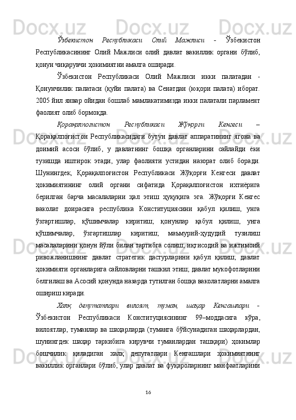 Ўзбекистон   Республикаси   Олий   Мажлиси   -   Ўзбекистон
Республикасининг   Олий   Мажлиси   олий   давлат   вакиллик   органи   бўлиб,
қонун чиқарувчи ҳокимиятни амалга оширади. 
Ўзбекистон   Республикаси   Олий   Мажлиси   икки   палатадан   -
Қонунчилик   палатаси   (қуйи   палата)   ва   Сенатдан   (юқори   палата)   иборат.
2005 йил январ ойидан бошлаб мамлакатимизда икки палатали парламент
фаолият олиб бормоқда. 
Қорақалпоғистон   Республикаси   Жўқорғи   Кенгеси   –
Қорақалпоғистон   Республикасидаги   бутун   давлат   аппаратининг   ягона   ва
доимий   асоси   бўлиб,   у   давлатнинг   бошқа   органларини   сайлайди   ёки
тузишда   иштирок   этади,   улар   фаолияти   устидан   назорат   олиб   боради.
Шунингдек,   Қорақалпоғистон   Республикаси   Жўқорғи   Кенгеси   давлат
ҳокимиятининг   олий   органи   сифатида   Қорақалпоғистон   ихтиёрига
берилган   барча   масалаларни   ҳал   этиш   ҳуқуқига   эга.   Жўқорғи   Кенгес
ваколат   доирасига   республика   Конституциясини   қабул   қилиш,   унга
ўзгартишлар,   қўшимчалар   киритиш;   қонунлар   қабул   қилиш,   унга
қўшимчалар,   ўзгартишлар   киритиш;   маъмурий-ҳудудий   тузилиш
масалаларини қонун йўли билан тартибга солиш; иқтисодий ва ижтимоий
ривожланишнинг   давлат   стратегик   дастурларини   қабул   қилиш;   давлат
ҳокимияти органларига сайловларни ташкил этиш; давлат мукофотларини
белгилаш ва Асосий қонунда назарда тутилган бошқа ваколатларни амалга
ошириш киради.
Халқ   депутатлари   вилоят,   туман,   шаҳар   Кенгашлари   -
Ўзбекистон   Республикаси   Конституциясининг   99–моддасига   кўра,
вилоятлар,   туманлар   ва   шаҳарларда   (туманга   бўйсунадиган   шаҳарлардан,
шунингдек   шаҳар   таркибига   кирувчи   туманлардан   ташқари)   ҳокимлар
бошчилик   қиладиган   халқ   депутатлари   Кенгашлари   ҳокимиятнинг
вакиллик органлари бўлиб, улар давлат ва фуқароларнинг манфаатларини
16 