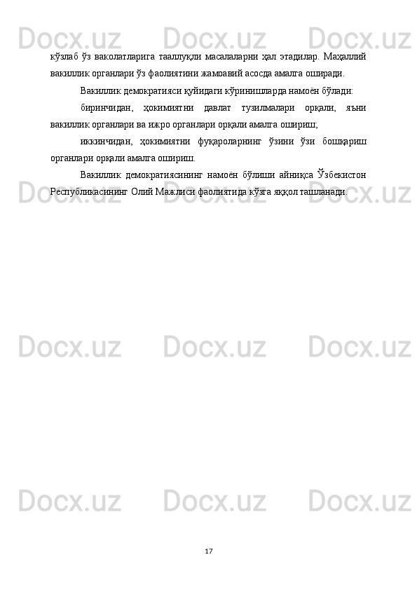 кўзлаб   ўз   ваколатларига   тааллуқли   масалаларни   ҳал   этадилар.   Маҳаллий
вакиллик органлари ўз фаолиятини жамоавий асосда амалга оширади.
Вакиллик демократияси қуйидаги кўринишларда намоён бўлади:
биринчидан,   ҳокимиятни   давлат   тузилмалари   орқали,   яъни
вакиллик органлари ва ижро органлари орқали амалга ошириш;
иккинчидан,   ҳокимиятни   фуқароларнинг   ўзини   ўзи   бошқариш
органлари орқали амалга ошириш.
Вакиллик   демократиясининг   намоён   бўлиши   айниқса   Ўзбекистон
Республикасининг Олий Мажлиси фаолиятида кўзга яққол ташланади.
17 