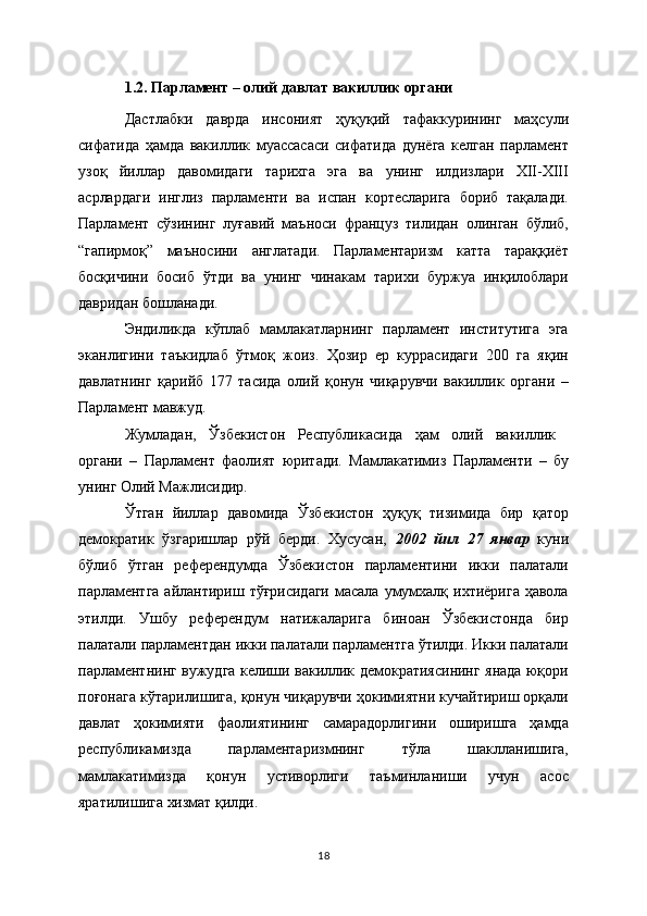 1.2. Парламент – олий давлат вакиллик органи
Дастлабки   даврда   инсоният   ҳуқуқий   тафаккурининг   маҳсули
сифатида   ҳамда   вакиллик   муассасаси   сифатида   дунёга   келган   парламент
узоқ   йиллар   давомидаги   тарихга   эга   ва   унинг   илдизлари   ХII-ХIII
асрлардаги   инглиз   парламенти   ва   испан   кортесларига   бориб   тақалади.
Парламент   сўзининг   луғавий   маъноси   француз   тилидан   олинган   бўлиб,
“гапирмоқ”   маъносини   англатади.   Парламентаризм   катта   тараққиёт
босқичини   босиб   ўтди   ва   унинг   чинакам   тарихи   буржуа   инқилоблари
давридан бошланади.
Э ндиликда   кўплаб   мамлакатларнинг   парламент   институтига   эга
эканлигини   таъкидлаб   ўтмоқ   жоиз.   Ҳозир   ер   куррасидаги   200   га   яқин
давлатнинг   қарийб   177   тасида   олий   қонун   чиқарувчи   вакиллик   органи   –
Парламент мавжуд.  
Жумладан,   Ўзбекистон   Республикасида   ҳам   олий   вакиллик  
органи   –   Парламент   фаолият   юритади.   Мамлакатимиз   Парламенти   –   бу
унинг Олий Мажлисидир. 
Ўтган   йиллар   давомида   Ўзбекистон   ҳуқуқ   тизимида   бир   қатор
демократик   ўзгаришлар   рўй   берди.   Хусусан,   2002   йил   27   январ   куни
бўлиб   ўтган   референдумда   Ўзбекистон   парламентини   икки   палатали
парламентга  айлантириш тўғрисидаги  масала  умумхалқ ихтиёрига ҳавола
этилди.   Ушбу   референдум   натижаларига   биноан   Ўзбекистонда   бир
палатали парламентдан икки палатали парламентга ўтилди. Икки палатали
парламентнинг вужудга келиши вакиллик демократиясининг янада юқори
поғонага кўтарилишига, қонун чиқарувчи ҳокимиятни кучайтириш орқали
давлат   ҳокимияти   фаолиятининг   самарадорлигини   оширишга   ҳамда
республикамизда   парламентаризмнинг   тўла   шаклланишига,
мамлакатимизда   қонун   устиворлиги   таъминланиши   учун   асос
яратилишига хизмат қилди. 
18 