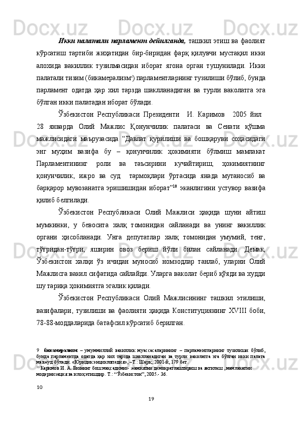 Икки палатали парламент дейилганда,   ташкил этиш ва фаолият
кўрсатиш   тартиби   жиҳатидан   бир-биридан   фарқ   қилувчи   мустақил   икки
алохида   вакиллик   тузилмасидан   иборат   ягона   орган   тушунилади.   Икки
палатали тизим (бикамерализм 9
) парламентларнинг тузилиши бўлиб, бунда
парламент   одатда   ҳар   хил   тарзда   шаклланадиган   ва   турли   ваколатга   эга
бўлган икки палатадан иборат бўлади. 
Ўзбекистон   Республикаси   Президенти     И.   Каримов     2005   йил  
28   январда   Олий   Мажлис   Қонунчилик   палатаси   ва   Сенати   қўшма
мажлисидаги   маърузасида   “Давлат   қурилиши   ва   бошқаруви   соҳасидаги
энг   муҳим   вазифа   бу   –   қонунчилик   ҳокимияти   бўлмиш   мамлакат
Парламентининг   роли   ва   таъсирини   кучайтириш,   ҳокимиятнинг
қонунчилик,   ижро   ва   суд     тармоқлари   ўртасида   янада   мутаносиб   ва
барқарор   мувозанатга   эришишидан   иборат” 10
  эканлигини   устувор   вазифа
қилиб белгилади. 
Ўзбекистон   Республикаси   Олий   Мажлиси   ҳақида   шуни   айтиш
мумкинки,   у   бевосита   халқ   томонидан   сайланади   ва   унинг   вакиллик
органи   ҳисобланади.   Унга   депутатлар   халқ   томонидан   умумий,   тенг,
тўғридан-тўғри,   яширин   овоз   бериш   йўли   билан   сайланади.   Демак,
Ўзбекистон   халқи   ўз   ичидан   муносиб   номзодлар   танлаб,   уларни   Олий
Мажлисга вакил сифатида сайлайди. Уларга ваколат бериб қўяди ва худди
шу тариқа ҳокимиятга эгалик қилади. 
Ўзбекистон   Республикаси   Олий   Мажлисининг   ташкил   этилиши,
вазифалари,   тузилиши   ва   фаолияти   ҳақида   Конституциянинг   ХVIII   боби,
78-88-моддаларида батафсил кўрсатиб берилган.
9     бикамерализм   –   умуммиллий   вакиллик   муассасаларининг   –   парламентларнинг   тузилиши   бўлиб,
бунда   парламентда   одатда   ҳар   хил   тарзда   шаклланадиган   ва   турли   ваколатга   эга   бўлган   икки   палата
мавжуд бўлади. «Юридик энциклопедия», –Т.: Шарқ, 2001-й, 179 бет.  
10  
Каримов И. А. Бизнинг бош мақсадимиз- жамиятни демократлаштириш ва янгилаш , мамлакатни 
модернизация ва илоҳ этишдир. Т.: “Ўзбекистон”, 2005.- 36.
10
19 