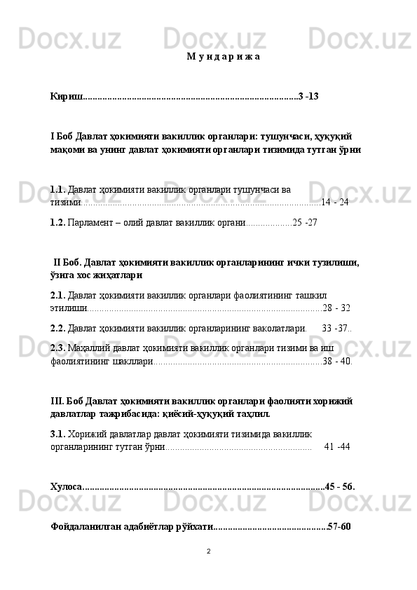М у н д а р и ж а
Кириш........................................................................................3 -13
I Боб Давлат ҳокимияти вакиллик органлари: тушунчаси, ҳуқуқий 
мақоми ва унинг давлат ҳокимияти органлари тизимида тутган ўрни
1.1.  Давлат ҳокимияти вакиллик органлари тушунчаси ва 
тизими..................................................................................................14 - 24
1.2.  Парламент – олий давлат вакиллик органи...................25 -27
  II Боб. Давлат ҳокимияти вакиллик органларининг ички тузилиши, 
ўзига хос жиҳатлари
2.1.  Давлат ҳокимияти вакиллик органлари фаолиятининг ташкил 
этилиши................................................................................................28 - 32
2.2.  Давлат ҳокимияти вакиллик органларининг ваколатлари.      33 -37..
2.3.  Маҳаллий давлат ҳокимияти вакиллик органлари тизими ва иш 
фаолиятининг шакллари.....................................................................38 - 40.
III. Боб Давлат ҳокимияти вакиллик органлари фаолияти хорижий 
давлатлар тажрибасида: қиёсий-ҳуқуқий таҳлил.
3.1.  Хорижий давлатлар давлат ҳокимияти тизимида вакиллик 
органларининг тутган ўрни............................................................     41 -44
Хулоса...................................................................................................45 - 56.
Фойдаланилган адабиётлар рўйхати...............................................57-60
2 