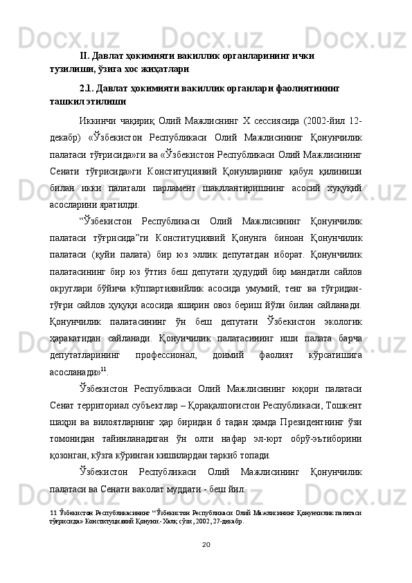 II . Давлат  ҳокимияти вакиллик органларининг ички 
тузилиши, ўзига хос жиҳатлари
2.1. Давлат ҳокимияти вакиллик органлари фаолиятининг 
ташкил этилиши
Иккинчи   чақириқ   Олий   Мажлиснинг   Х   сессиясида   (2002-йил   12-
декабр)   «Ўзбекистон   Республикаси   Олий   Мажлисининг   Қонунчилик
палатаси тўғрисида»ги  ва «Ўзбекистон Республикаси Олий Мажлисининг
Сенати   тўғрисида»ги   Конституциявий   Қонунларнинг   қабул   қилиниши
билан   икки   палатали   парламент   шакллантиришнинг   асосий   хуқуқий
асосларини яратилди. 
“Ўзбекистон   Республикаси   Олий   Мажлисининг   Қонунчилик
палатаси   тўғрисида”ги   Конституциявий   Қонунга   биноан   Қонунчилик
палатаси   (қуйи   палата)   бир   юз   эллик   депутатдан   иборат.   Қонунчилик
палатасининг   бир   юз   ўттиз   беш   депутати   ҳудудий   бир   мандатли   сайлов
округлари   бўйича   кўппартиявийлик   асосида   умумий,   тенг   ва   тўғридан-
тўғри   сайлов   ҳуқуқи   асосида   яширин   овоз   бериш   йўли   билан   сайланади.
Қонунчилик   палатасининг   ўн   беш   депутати   Ўзбекистон   экологик
ҳаракатидан   сайланади.   Қонунчилик   палатасининг   иши   палата   барча
депутатларининг   профессионал,   доимий   фаолият   кўрсатишига
асосланади» 11
.
Ўзбекистон   Республикаси   Олий   Мажлисининг   юқори   палатаси
Сенат  территориал  субъектлар – Қорақалпоғистон Республикаси, Тошкент
шаҳри   ва   вилоятларнинг   ҳар   биридан   6   тадан   ҳамда   Президентнинг   ўзи
томонидан   тайинланадиган   ўн   олти   нафар   эл-юрт   обрў-эътиборини
қозонган, кўзга кўринган кишилардан таркиб топади.  
Ўзбекистон   Республикаси   Олий   Мажлисининг   Қонунчилик
палатаси ва Сенати ваколат муддати - беш йил.
11   Ўзбекистон Республикасининг “Ўзбекистон Республикаси Олий Мажлисининг Қонунчилик палатаси
тўғрисида» Конституциявий Қонуни.-Халқ сўзи, 2002, 27-декабр.
20 