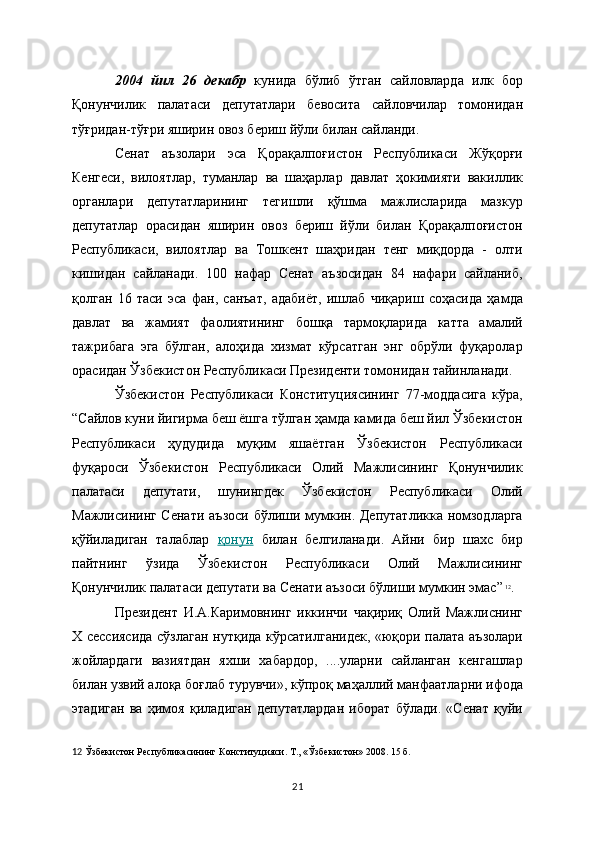 2004   йил   26   декабр   кунида   бўлиб   ўтган   сайловларда   илк   бор
Қонунчилик   палатаси   депутатлари   бевосита   сайловчилар   томонидан
тўғридан-тўғри яширин овоз бериш йўли билан сайланди.
Сенат   аъзолари   эса   Қорақалпоғистон   Республикаси   Жўқорғи
Кенгеси,   вилоятлар,   туманлар   ва   шаҳарлар   давлат   ҳокимияти   вакиллик
органлари   депутатларининг   тегишли   қўшма   мажлисларида   мазкур
депутатлар   орасидан   яширин   овоз   бериш   йўли   билан   Қорақалпоғистон
Республикаси,   вилоятлар   ва   Тошкент   шаҳридан   тенг   миқдорда   -   олти
кишидан   сайланади.   100   нафар   Сенат   аъзосидан   84   нафари   сайланиб,
қолган   16   таси   эса   фан,   санъат,   адабиёт,   ишлаб   чиқариш   соҳасида   ҳамда
давлат   ва   жамият   фаолиятининг   бошқа   тармоқларида   катта   амалий
тажрибага   эга   бўлган,   алоҳида   хизмат   кўрсатган   энг   обрўли   фуқаролар
орасидан Ўзбекистон Республикаси Президенти томонидан тайинланади. 
Ўзбекистон   Республикаси   Конституциясининг   77-моддасига   кўра,
“Сайлов куни йигирма беш ёшга тўлган ҳамда камида беш йил Ўзбекистон
Республикаси   ҳудудида   муқим   яшаётган   Ўзбекистон   Республикаси
фуқароси   Ўзбекистон   Республикаси   Олий   Мажлисининг   Қонунчилик
палатаси   депутати,   шунингдек   Ўзбекистон   Республикаси   Олий
Мажлисининг Сенати аъзоси бўлиши мумкин. Депутатликка номзодларга
қўйиладиган   талаблар   қонун   билан   белгиланади .   Айни   бир   шахс   бир
пайтнинг   ўзида   Ўзбекистон   Республикаси   Олий   Мажлисининг
Қонунчилик палатаси депутати ва Сенати аъзоси бўлиши мумкин эмас”   12
.
Президент   И.А.Каримовнинг   иккинчи   чақириқ   Олий   Мажлиснинг
Х сессиясида сўзлаган нутқида кўрсатилганидек, «юқори палата аъзолари
жойлардаги   вазиятдан   яхши   хабардор,   ....уларни   сайланган   кенгашлар
билан узвий алоқа боғлаб турувчи», кўпроқ маҳаллий манфаатларни ифода
этадиган   ва   ҳимоя   қиладиган   депутатлардан   иборат   бўлади.   «Сенат   қуйи
12   Ўзбекистон Республикасининг Конституцияси. Т., « Ўзбекистон » 2008. 15   б.  
21 