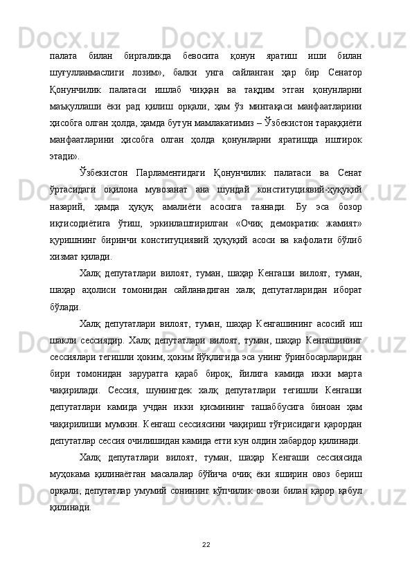 палата   билан   биргаликда   бевосита   қонун   яратиш   иши   билан
шуғулланмаслиги   лозим»,   балки   унга   сайланган   ҳар   бир   Сенатор
Қонунчилик   палатаси   ишлаб   чиққан   ва   тақдим   этган   қонунларни
маъқуллаши   ёки   рад   қилиш   орқали,   ҳам   ўз   минтақаси   манфаатларини
ҳисобга олган ҳолда, ҳамда бутун мамлакатимиз – Ўзбекистон тараққиёти
манфаатларини   ҳисобга   олган   ҳолда   қонунларни   яратишда   иштирок
этади».
Ўзбекистон   Парламентидаги   Қонунчилик   палатаси   ва   Сенат
ўртасидаги   оқилона   мувозанат   ана   шундай   конституциявий-ҳуқуқий
назарий,   ҳамда   ҳуқуқ   амалиёти   асосига   таянади.   Бу   эса   бозор
иқтисодиётига   ўтиш,   эркинлаштирилган   «Очиқ   демократик   жамият»
қуришнинг   биринчи   конституциявий   ҳуқуқий   асоси   ва   кафолати   бўлиб
хизмат қилади.
Халқ   депутатлари   вилоят,   туман,   шаҳар   Кенгаши   вилоят,   туман,
шаҳар   аҳолиси   томонидан   сайланадиган   халқ   депутатларидан   иборат
бўлади.
Халқ   депутатлари   вилоят,   туман,   шаҳар   Кенгашининг   асосий   иш
шакли   сессиядир.   Халқ   депутатлари   вилоят,   туман,   шаҳар   Кенгашининг
сессиялари тегишли ҳоким, ҳоким йўқлигида эса унинг ўринбосарларидан
бири   томонидан   заруратга   қараб   бироқ,   йилига   камида   икки   марта
чақирилади.   Сессия,   шунингдек   халқ   депутатлари   тегишли   Кенгаши
депутатлари   камида   учдан   икки   қисмининг   ташаббусига   биноан   ҳам
чақирилиши   мумкин.   Кенгаш   сессиясини   чақириш   тўғрисидаги   қарордан
депутатлар сессия очилишидан камида етти кун олдин хабардор қилинади.
Халқ   депутатлари   вилоят,   туман,   шаҳар   Кенгаши   сессиясида
муҳокама   қилинаётган   масалалар   бўйича   очиқ   ёки   яширин   овоз   бериш
орқали,   депутатлар   умумий   сонининг   кўпчилик   овози   билан   қарор   қабул
қилинади.
22 