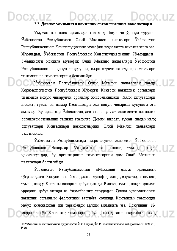 2.2. Давлат ҳокимияти вакиллик органларининг ваколатлари
Умуман   вакиллик   органлари   тизимида   биринчи   ўринда   турувчи
Ўзбекистон   Республикаси   Олий   Мажлиси   палаталари   Ўзбекистон
Республикасининг Конституциясига мувофиқ жуда катта ваколатларга эга.
Жумладан,   Ўзбекистон   Республикаси   Конституциясининг   78-моддаси  
5-бандидаги   қоидага   мувофиқ   Олий   Мажлис   палаталари   Ўзбекистон
Республикасининг   қонун   чиқарувчи,   ижро   этувчи   ва   суд   ҳокимиятлари
тизимини ва ваколатларини белгилайди.
Ўзбекистон   Республикаси   Олий   Мажлис   палаталари   ҳамда
Қорақалпоғистон   Республикаси   Жўқорғи   Кенгеси   вакиллик   органлари
тизимида   қонун   чиқарувчи   органлар   ҳисобланишади.   Халқ   депутатлари
вилоят,   туман   ва   шаҳар   Кенгашлари   эса   қонун   чиқариш   ҳуқуқига   эга
эмаслар.   Бу   органлар   Ўзбекистондаги   ягона   давлат   ҳокимияти   вакиллик
органлари   тизимини   ташкил   этадилар.   Демак,   вилоят,   туман,   шаҳар   халқ
депутатлари   Кенгашлари   ваколатларини   Олий   Мажлис   палаталари
белгилайди. 
Ўзбекистон   Республикасида   ижро   этувчи   ҳокимият   Ўзбекистон
Республикаси   Вазирлар   Маҳкамаси   ва   вилоят,   туман,   шаҳар
ҳокимларидир,   бу   органларнинг   ваколатларини   ҳам   Олий   Мажлиси
палаталари белгилайди.
Ўзбекистон   Республикасининг   «Маҳаллий   давлат   ҳокимияти
тўғрисида»ги   Қонунининг   6-моддасига   мувофиқ   халқ   депутатлари   вилоят,
туман, шаҳар Кенгаши қарорлар қабул қилади. Вилоят, туман, шаҳар ҳокими
қарорлар   қабул   қилади   ва   фармойишлар   чиқаради 13
.   Давлат   ҳокимиятининг
вакиллик   органлари   фаолиятини   тартибга   солишда   Кенгашлар   томонидан
қабул   қилинадиган   иш   тартиблари   муҳим   аҳамиятга   эга.   Қонуннинг   18-
моддасига кўра Кенгашлар томонидан қабул қилинадиган иш тартиблари халқ
13   “Маҳаллий давлат ҳокимияти  тўғрисида”ги Ўз.Р. Қонуни, Ўзб.Р.Олий Кенгашининг Ахборотномаси, 1993  й., 
9-сон    
23 
