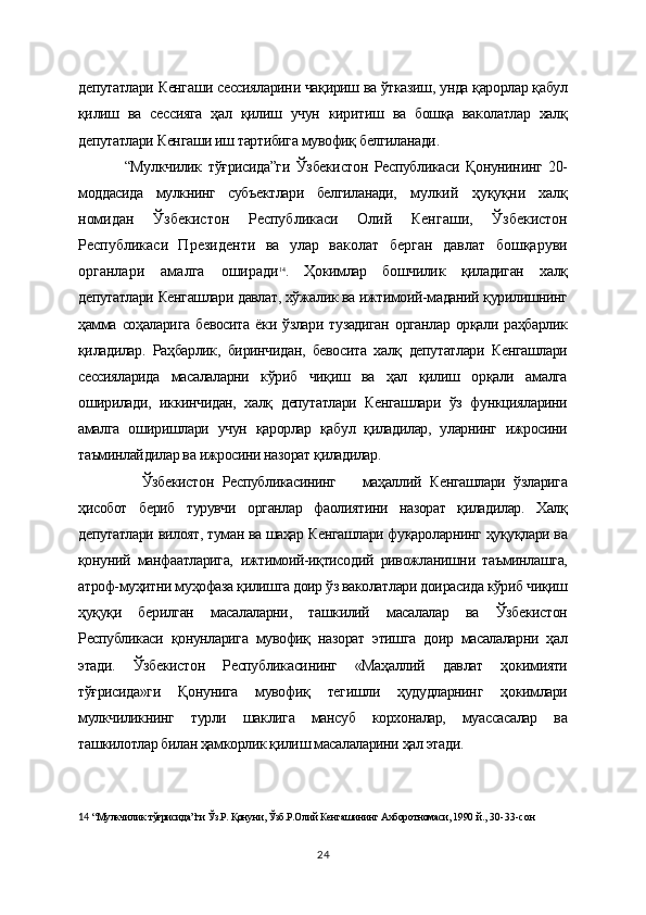 депутатлари Кенгаши сессияларини чақириш ва ўтказиш, унда қарорлар қабул
қилиш   ва   сессияга   ҳал   қилиш   учун   киритиш   ва   бошқа   ваколатлар   халқ
депутатлари Кенгаши иш тартибига мувофиқ белгиланади.
“Мулкчилик   тўғрисида”ги   Ўзбекистон   Республикаси   Қонунининг   20-
моддасида   мулкнинг   субъектлари   белгиланади,   мулкий   ҳуқуқни   халқ
номидан   Ўзбекистон   Республикаси   Олий   Кенгаши,   Ўзбекистон
Республикаси   Президенти   ва   улар   ваколат   берган   давлат   бошқаруви
органлари   амалга   оширади 14
.   Ҳокимлар   бошчилик   қиладиган   халқ
депутатлари Кенгашлари давлат, хўжалик ва ижтимоий-маданий қурилишнинг
ҳамма   соҳаларига   бевосита   ёки  ўзлари   тузадиган   органлар   орқали  раҳбарлик
қиладилар.   Раҳбарлик,   биринчидан,   бевосита   халқ   депутатлари   Кенгашлари
сессияларида   масалаларни   кўриб   чиқиш   ва   ҳал   қилиш   орқали   амалга
оширилади,   иккинчидан,   халқ   депутатлари   Кенгашлари   ўз   функцияларини
амалга   оширишлари   учун   қарорлар   қабул   қиладилар,   уларнинг   ижросини
таъминлайдилар ва ижросини назорат қиладилар.  
    Ўзбекистон   Республикасининг       маҳаллий   Кенгашлари   ўзларига
ҳисобот   бериб   турувчи   органлар   фаолиятини   назорат   қиладилар.   Халқ
депутатлари вилоят, туман ва шаҳар Кенгашлари фуқароларнинг ҳуқуқлари ва
қонуний   манфаатларига,   ижтимоий-иқтисодий   ривожланишни   таъминлашга,
атроф-муҳитни муҳофаза қилишга доир ўз ваколатлари доирасида кўриб чиқиш
ҳуқуқи   берилган   масалаларни,   ташкилий   масалалар   ва   Ўзбекистон
Республикаси   қонунларига   мувофиқ   назорат   этишга   доир   масалаларни   ҳал
этади.   Ўзбекистон   Республикасининг   «Маҳаллий   давлат   ҳокимияти
тўғрисида»ги   Қонунига   мувофиқ   тегишли   ҳудудларнинг   ҳокимлари
мулкчиликнинг   турли   шаклига   мансуб   корхоналар,   муассасалар   ва
ташкилотлар билан ҳамкорлик қилиш масалаларини ҳал этади.
14   “Мулкчилик тўғрисида”ги Ўз.Р. Қонуни, Ўзб.Р.Олий Кенгашининг Ахборотномаси, 1990  й., 30-33-сон    
24 