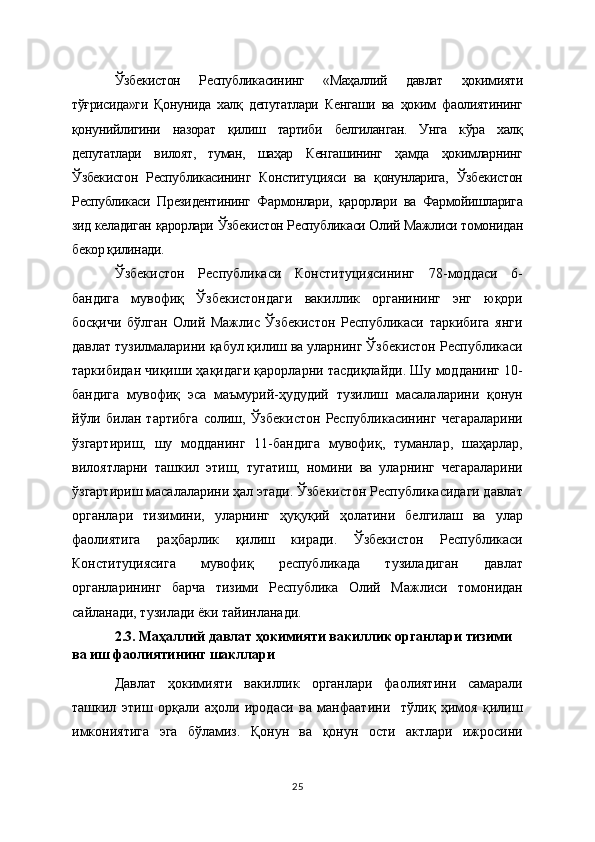 Ўзбекистон   Республикасининг   «Маҳаллий   давлат   ҳокимияти
тўғрисида»ги   Қонунида   халқ   депутатлари   Кенгаши   ва   ҳоким   фаолиятининг
қонунийлигини   назорат   қилиш   тартиби   белгиланган.   Унга   кўра   халқ
депутатлари   вилоят,   туман,   шаҳар   Кенгашининг   ҳамда   ҳокимларнинг
Ўзбекистон   Республикасининг   Конституцияси   ва   қонунларига,   Ўзбекистон
Республикаси   Президентининг   Фармонлари,   қарорлари   ва   Фармойишларига
зид келадиган қарорлари Ўзбекистон Республикаси Олий Мажлиси томонидан
бекор қилинади. 
Ўзбекистон   Республикаси   Конституциясининг   78-моддаси   6-
бандига   мувофиқ   Ўзбекистондаги   вакиллик   органининг   энг   юқори
босқичи   бўлган   Олий   Мажлис   Ўзбекистон   Республикаси   таркибига   янги
давлат тузилмаларини қабул қилиш ва уларнинг Ўзбекистон Республикаси
таркибидан чиқиши ҳақидаги қарорларни тасдиқлайди. Шу модданинг 10-
бандига   мувофиқ   эса   маъмурий-ҳудудий   тузилиш   масалаларини   қонун
йўли   билан   тартибга   солиш,   Ўзбекистон   Республикасининг   чегараларини
ўзгартириш,   шу   модданинг   11-бандига   мувофиқ,   туманлар,   шаҳарлар,
вилоятларни   ташкил   этиш,   тугатиш,   номини   ва   уларнинг   чегараларини
ўзгартириш масалаларини ҳал этади. Ўзбекистон Республикасидаги давлат
органлари   тизимини,   уларнинг   ҳуқуқий   ҳолатини   белгилаш   ва   улар
фаолиятига   раҳбарлик   қилиш   киради.   Ўзбекистон   Республикаси
Конституциясига   мувофиқ   республикада   тузиладиган   давлат
органларининг   барча   тизими   Республика   Олий   Мажлиси   томонидан
сайланади, тузилади ёки тайинланади.
2.3. Маҳаллий давлат ҳокимияти вакиллик органлари тизими 
ва иш фаолиятининг шакллари
Давлат   ҳокимияти   вакиллик   органлари   фаолиятини   самарали
ташкил   этиш   орқали   аҳоли   иродаси   ва   манфаатини     тўлиқ   ҳимоя   қилиш
имкониятига   эга   бўламиз.   Қонун   ва   қонун   ости   актлари   ижросини
25 